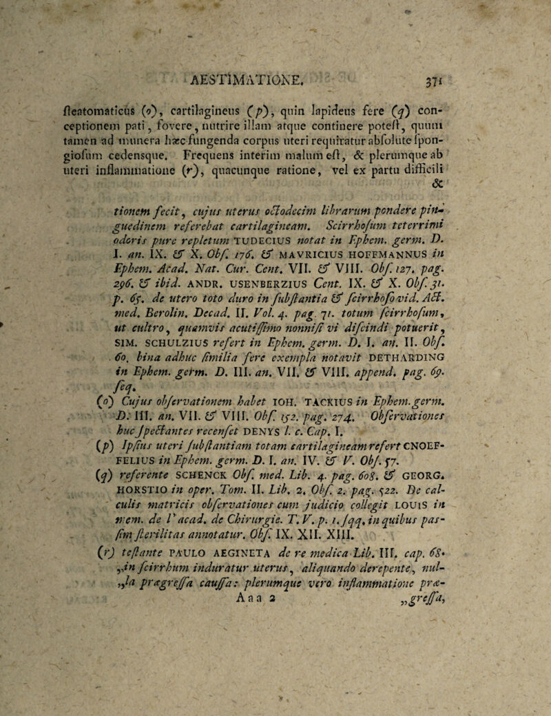 fie.itomaticus (o), cartilagineus qnln lapideus fere con¬ ceptionem pj^ti 5 fovere, nutrire illam atque continere pote/1, quum tamen ad munera haec fungenda corpus uteri requiratur abfolute ipon- giofum cedensque. Frequens interim malum ell, & plerumque ab uteri inflammatione (r}, quacunque ratione, vel ex partu difficili <5c tionem fecit ^ cujtit uterus oBodccim lihrartim pondere pin-» guedinem referebat cartilagineam, Scirrhofum teterrimi odoris pure repletum TUDECius notat in Fphem. germ, D, J. an, IX. ^ X. Obf, 176, tS MAVRicius hoffmannus in Ephem, Acad, Nat, Cur. Cent, VII. VIII. Obf, 127* pag. 20, ibid. ANDR. USENBERZIUS Ccnt. IX. X. Obf. 31- p, 63, de utero toto duro in fubjlantia fcirrhofo vid. A5f, med, Eerolin, Decad, U, V0I.4. pag. 7/. totum feirrhofum^ ut cultro,^ quamvis acuti (fimo nonnifl vi difeindi potuerit^ SIM. scHULZius refert in Ephem, germ. D, I. an. If. Ohf . Eo, bina adhuc /imilia fere exempla notavit detharx>ing in Ephem. germ. D. III. an, VII. ^ Vili, append. pag, 6p. feq, (f) Cujus objervationem habet IOH. TACKIUS in Ephem.germ, D: III. an, VII. Cf VIII. Obf, 132. pag, '274, Obfervationes hucJpehiantes recenfet DENYS /. c. Cap, I, {p) Ip/iiis uteri fubjlantiam totam eartilagineamrefert FELIUS in Ephem. germ. D. I. an, IV. 15' E. ObJ. f/. (^) ^tferente SCHENCK Obf. med. Lib. 4. pag. 60S. iS GEORG. HORSTIO in oper, Tom. II. Lib, 2. Obf 2. pag. ^22. Be caU culis matricis obfervationes cum judicio collegit LOUiS in f}iem. de V acad, de Chiriirgie, T,V, p. in quibus pas- pm fterilitas annotatur, (jbflX. XII. XIll. (rj teftante PAULO AEGINETA de r^ medica Lib, \U, cap. fcirrhum induratur uterus aliquando derepentenui- pragrejfa caujfa: plerumque vero inflammatione pra- A a a 2