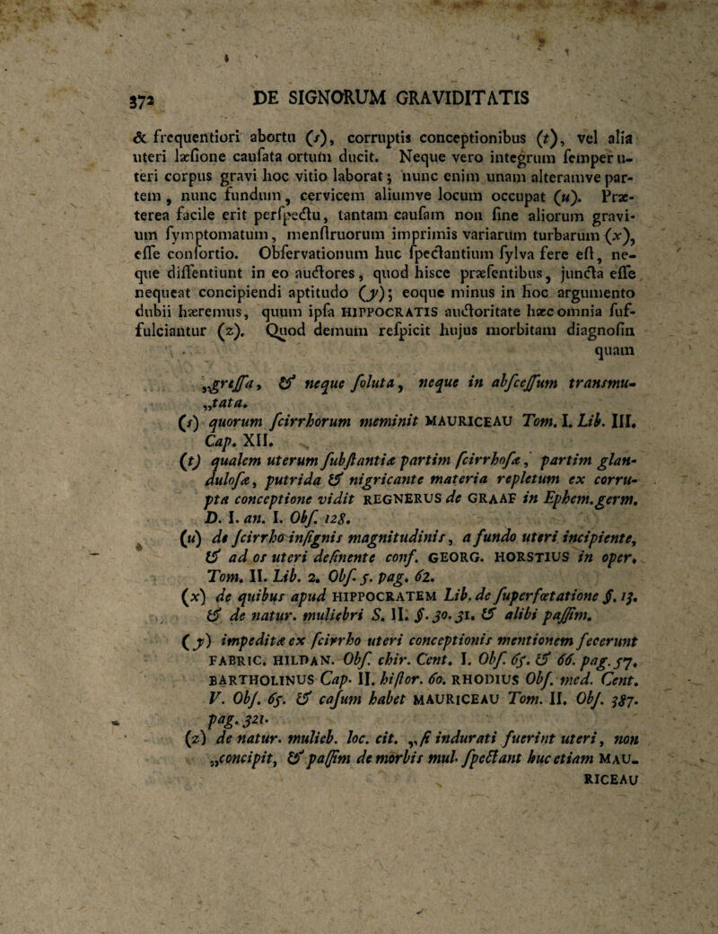 572 & frcquentiori abortu (/), corruptij conceptionibus (r), vel alia uteri Isefione caufata ortutii ducit. Neque vero integrum femper u- teri corpus gravi lioc vitio laborat; nunc enim unam alteramve par¬ tem , nunc fundum, cervicem aliumve locum occupat («). Prx- terea facile erit perfpedu, tantam caufam non fine aliorum gravi¬ um fymptomatum, menfiruorum imprimis variarum turbarum efife conlortio. Obfervationum huc Ipeclantium fylva fere efi, ne¬ que dififentiunt in eo audores, quod hisce praefentibus, junda efife nequeat concipiendi aptitudo (^); eoque minus in hoc argumento dubii hasremus, quum ipfa HIPPOCRATIS audoritate hsce omnia fuf- fulciantur (z). Quod demum refpicit hujus morbitam diagnofia , . > ' quam ^ foluta^ neque in ahfcejfum transmu» f/') quorum feirrhorum meminit MAURICEAU Tom, I. Lii, IIL Caf. XIL {t) qualem uterum fuhftantia partim feirrhofa^ partim glan^ dulofa^ putrida nigricante materia repletum ex corru^ pta conceptione vidit regnerus de GRaaf in Ephenugerm, D. I. an. I. Obf, 12S. ^ (u) de Jcirrh(t'infignis magnitudinis, a fundo uteri incipiente^ iS ad os uteri de/inente conf. georg. HORStius in oper* Tom. II. Lib, 2. Obf j. pag. 61. (x) de quibus apud Hippocratem Lib, de fuperfcetatione jf. //. de natur, muliebri S, IL ^ ^^Ibi pajjim. (^y) impedita ex fcirrho uteri conceptionis mentionem fecerunt FABRIC. hildan. Obf chir. Cent. I. Obf (ff. ^ 66. pag.sj. BARTHOLINUS II. hiflor. 6a. RHODIUS Obf. med. Cent. V. Obf. 6$. ^ caJum habet mauriceau Tom. ll. OhJ. ^^7. pag.yzh (z) de natur* mulieb. loc. cit. fi indurati fuerint uteri, non s ^^concipitf pafftm de morbis mul fpeSlant huc etiam Mau. RICEAU