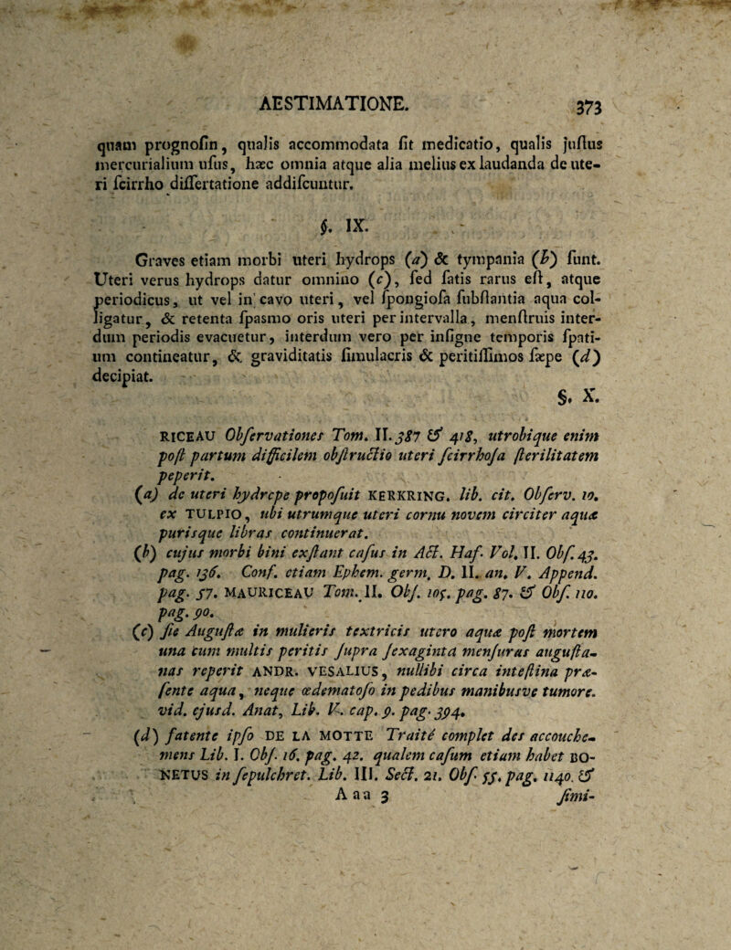 qnam prognofin, qualis accommodata fit medicatio, qualis juflus mercurialium iifus, hasc omnia atque alia melius ex laudanda de ute¬ ri fcirrho differtatione addifcuntur. §, IX. Graves etiam morbi uteri hydrops (a) Sc tympania funt. Uteri verus hydrops datur omnino (r), fed fatis rarus eft, atque periodicus, ut vel in’ cavo uteri, vel /pongiofa fubfiantia aqua col¬ ligatur, & retenta fpasmo oris uteri per intervalla, menfiruis inter¬ dum periodis evacuetur, interdum vero per infigne temporis fpati- iim contineatur, graviditatis fimulacris & peritillimos fepe decipiat. §. X. RICEAU Ohfervationes Tont, U.jS7 ^ 4fS, utrohique enim foji partum difficilem ohjlruciio uteri fcirrhoja /lerilitatem peperit. (^a) de uteri hydrepe propofuit kerkring. lih, cit, Ohferv. lo, ex TULpio, ubi utrumque uteri cornu novem circiter aqua purisque libras continuerat, (J)) cujus morbi bini exjlant cafus in Aci. Haf> Voh II. pag, 1^6, Conf, etiam Ephem. germ, D, II. an^ V, Append, S7» MauiuceaV Tom. W. Olj, lo^, pag, $?, ^ Ohf, no. pag. po. (c) fie Augufta in mulieris textricis utero aqua poft mortem una tum multis peritis Jupra Jexagmta menjuras augufta- nas reperit andr. vesalius , nuUibi circa inteftina pra^ fente aqua, neque cedematofo in pedibus manibusve tumore, vid. ejusd. Anat, Lib. E. cap. p. pag- (d) fatente ipfo de la MOtte TraitS complet des accouche- mens Lib. I. Ob/. i6, pag, 42, qualem cafum etiam habet uo- KETUS in fepulchret. Lib, III. Seci, 21. Obf SS*ptig. 1140. ^ . A aa 3 Jirni^