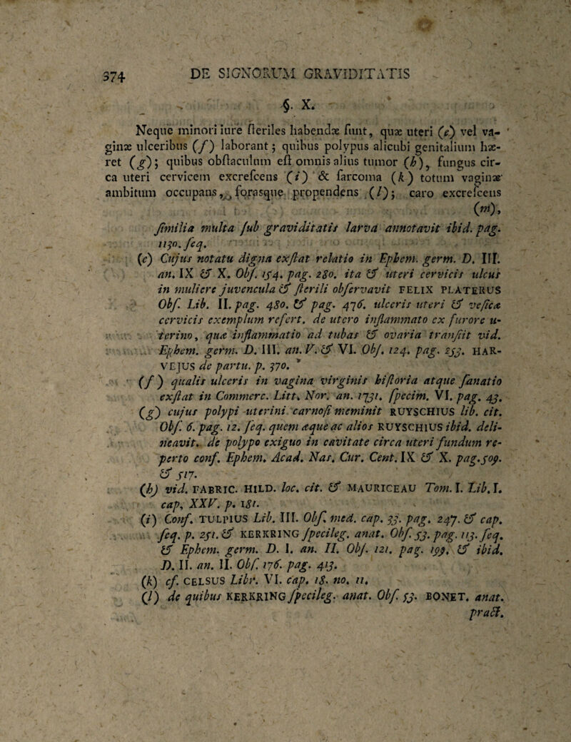 , §. X* Neque minori iure fteriles habendae funt, quae uteri (e') vel va¬ ginae ulceribus (f) laborant; quibus polypus alicubi genitalium hae- ret (g')l quibus obflaculum eft omnis alius tumor (/&), fungus cir¬ ca uteri cervicem excrefcens '(/) & farcoma (A) totum vaginae' ambitum occupans fo^rasque prppendens .(/); caro excrefceiis , . r ■ ‘ (w). Jtmilia multa fuh graviditatis larva annotavit ihid. pag. 1130, feq, ' ^ {e) Cujus notatu digna ex flat relatio in Ephem. germ. D, IU. an* IX ^ X*. ObJ, 1S4* pag, 280, ita ^ Uteri cervicis ulcus in muliere juvencula e^ flerili obfervavit felix platerus Obfl Lib, \\.pag. 480*^ pag. 4^6* tdceris uteri veficA cervicis exemplum refert, de utero inflammato ex furore w- t- r. terino^ qua b flammat io ad tubas ovaria tranfiit vid, : . Ephem, germ. D, 111. a7t.V. ^ VI. ObJ* 124* pag. 2j^, H AR¬ VE JUS de partu, p, ^70* * • ’ (/) ulceris in vagina virginis hifloria atque fanatio exflat in Commere. Litt* Nor, an. zyj/. fpecim, VI, pag, 4^, (^g) cujus polypi -uterini car7iofl meminit RUYSCHIUS lib, cit, Obf. 6. pag. 12* Jeq. quem aque ac alios RUYSCHIUS ibid, deli¬ neavit* de polypo exiguo in cavitate circa uteri fundum re¬ perto conf. Ephem* Ac ad* Nas, Cur, Cent.lX IS X. pag*sop. ^ //7. (h) vid, FABRIC. HiLD. loc* cit. Cf mauriceau Tom.l. Eih*\* r cap^ XXV, p. I8i. (i) Conf* TULpius Lib, III. Obf* med. cap* qj. pag* 24^. ^ cap, feq. p. 2pi.^ KERKRING JpeciUg, anat* Obf. pj. pag. iij.feq, ^ Ephem. germ, D. 1. an. II, ObJ. 121, pag ipp* ibid* J),U. an. 11. Obf 176. pag. 41J. ^ (k) cf CELSUS Libr. VI. cap* 18. no* 11* (/) de quibus KERKRING Jpecileg. anat* Obf sp. BONET. anat* praSl.