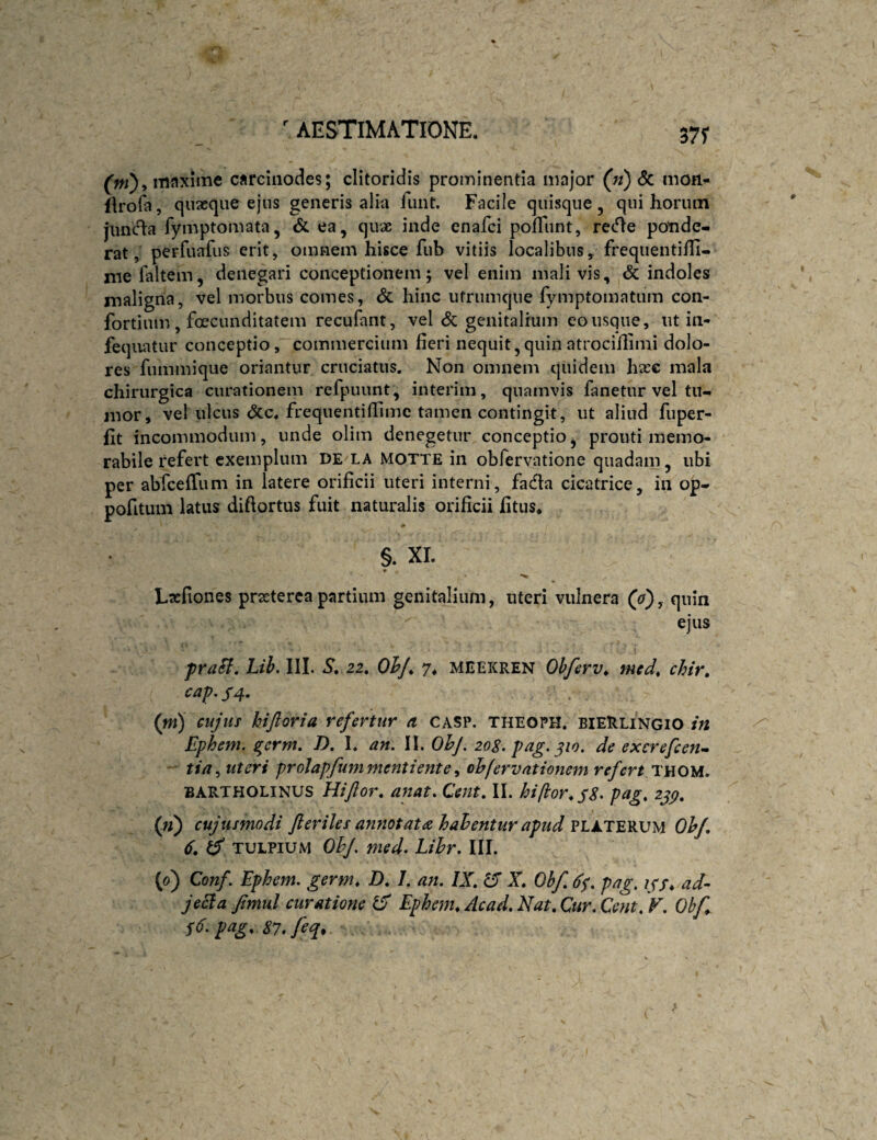 37r (fw), iTinxime carciiiodes; clitoridis prominentia major (n) 6c mon* ilrola, quaeque ejus generis alia iimt. Facile quisque, qui horum jiincfla fymptomata, & ea, qux inde enafci pofTunt, recfle ponde¬ rat, perfuafus erit, omnem hisce fub vitiis localibus, frequentiffi- niefaltem, denegari conceptionem; vel enim mali vis, <5c indoles inaligria, vel morbus comes, & hinc ufrumque fymptomatum con- fortium , foecunditatem recufant, vel <5c genitalium eo usque, ut in- feqiiatur conceptio, commercium fieri nequit,quinatrocifiimi dolo¬ res fummique oriantur cruciatus. Non omnem quidem hsee mala chirurgica curationem refpuunt, interim, quamvis fanetur vel tu¬ mor, vel ulcus <3cc. frequentifiimc tamen contingit, ut aliud fuper- fit incommodum, unde olim denegetur conceptio, prouti memo¬ rabile refert exemplum DE^LA MOTTE in obfervatione quadam, ubi per abfceffum in latere orificii uteri interni, fada cicatrice, in op- pofitum latus diftortus fuit naturalis orificii fitus, ♦ §. XI. Ltcfiones praeterea partium genitalium, uteri vulnera (o), quin ejus praB, Lih. III. S, 22. OhJ, 7. MEEKREN Ohferv, mcd, chir. cap. /4. (ni) cujus hijloria refertur a casp. theoph. bieRlingio in Ephem. ^erm. D, I. an. II. 0^/. 20S. pag. ^10. de excrefcen^ tia^uteri prolapfummentiente^ ohfervationem refert 'lYiou. BARTHOLINUS Hijloy\ anat. Cent. II. biftor^s^' ^39* (ti) cujusmodi fteriles annotata hahentur apud Ohf 6, y TULPiUM OhJ. nied- Lihr. III. (0) Conf. Ephem. germ, 7). 1. an. IX, IX X, Ohf, 6$, pag. igf, ad- jecia fimul curatione IX Ephem^Acad,Nat,Cur,Cent, V. Ohf S6.pag,87.feq*