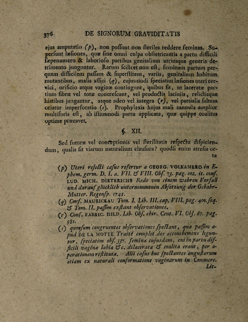 ejus amputatio non poffunt non Heriles reddere feminas. Su-, perfuiit lacfiones, qiisc fine omni culpa obiletricaiitis a partu difficili fscpenuiviero & laboriofo partibus genitalium utriusque generis de¬ trimento junguntur. Rarum fcilicetnoii eft, feminam partum per¬ quam difficilem pafiTam & fiiperfUtem, variis, genitalium habitum mutantibus, malis affici (<^), cujusmodi fpeciatim laefiones uteri cer¬ vici, orificio atque vaginx contingunt, quibus fit, ut laceratx par* tium fibrx vel totae concrefeant, vel prodiidlis laciniis, reliclisquc hiatibus jungantur, atque adeo vel integra (r^, vel partialis faltem oriatur imperforatio (/). Prophylaxis hujus mali cannula amplior multiforis efl, ab ifiiusmodi partu applicata, qux quippe coalitus optime praecavet, XII. Sed futurx vel conCtptionis vel fierilitatis rcfpetHa difpicien- dum, qualis fit viarum naturalium claufura ? quodfi enim atrefia or¬ ta (/-) Uteri reJeBi cafus refertur a GEORG. VOLKAMeRO in E- phem.germ, D. /♦ a, VIL d VIIL Obf yj. pag. 102. it, conf, LUD. MICH. DIETERICHS Rede von einem VJnhren Vorfall and darauf glucklich unternommenen Abfetzung der Gebahr- Miitter, Regenfp, 174S. (^) Cmif. MAURICEAU Tom, L Lih, IIl, cap, Vllh p^g, 400. feq. d Tom. IL pajfm ex Jiant ohfervationes. 0) Conf^ FABRIC. HILD. Lib- Obf, chir, Cent, VI. OhJ. 67. pag. rr (/) quoi^fum 'congruentes obfervationes fpeSiant ^ qua pafjlni a- pud DE la motte Trait^ complet des accouchemens legun¬ tur^ fpcciatim ohf.^^7. femina cujusdam ^ ciiiin partu dif¬ ficili vagina labia dc. dilacerata d coalita erant., per 0- perationem reflituta. Alii cafus huc JpeEtantes auguflarum etiam ex naturali conformatione vaginarum in Commere. Lit^