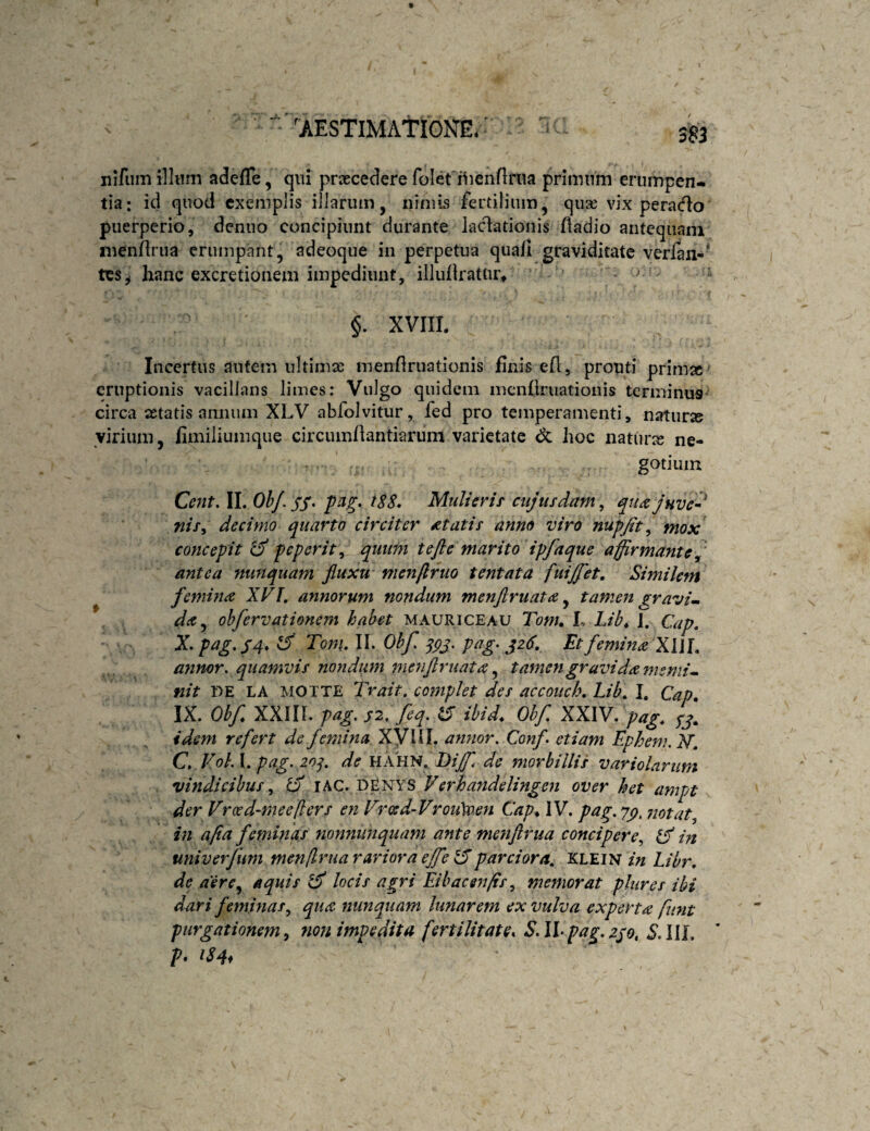 'AESTlMAtlGKl. ■ nifiim illum adefle, qui prxcedere folefilieiiflrna primum erumpen¬ tia: id quod exemplis illarum, nimis fertilium, quie vix peracflo puerperio, denuo concipiunt durante laclationis Aadio antequam ineiifirua erumpant, adeoque in perpetua qua/i graviditate verfan-' tes^ hanc excretionem impediunt, illuflratur* §. XVIII. Incertus autem ultimae menflruationis finis efl, prouti prim» ' eruptionis vacillans limes: Vulgo quidem inenflruationis terminus- circa aetatis annum XLV abfolvitur, fed pro temperamenti, naturse virium, fimiliumque circumfiantiarum varietate Sz hoc naturae ne¬ gotium Cent. II. Ob/. SS' Mulierif cujusdam, nif^ decimo quarto circiter itatis- anno viro nupjit, mox concepit ^ peperit, qutmt te fle marito ipfaque affirmante^' antea nunquam fluxu menftruo tentata fuijflet. Similem femina XVI, annorum nondum menflruata ^ tamen gravia. ohfervationem habet mauriceau Tonu L Lib^ 1. Cap, X.pag,S4*^T^ott\,\\,Ohf^gj,pag>^z6. Et femina X\\\. anmr, quamvis nondum menflruata ^ tamen gravida memi^ nit DE LA MOTTE Trait. complet des accouch, Lib, I. Cap, IX. Obf, XXIir. pag, S2,feq. ^ tbid, Ohf XXIV. pag, idem refert de femina Xyill. anjior, Conf etiam Epheni. JST, C, Voh I. pag. 20j. de HAHN. Dijf^ de morbillis variolarum vindicibuslAC. d£nys Verhandelingeii over het ampt der Vroed-rneeliers en Vrced-Vrou\v.en Cap, IV. pag. yp, notat., in afla feminas nonniinquam ante menflrua concipere^ Cf in univerfum menflrua rariora ejfe tSparciora, Klein in Libr, de aere^ aquis ^ locis agri Eibacen/is, memorat plures ibi dari feminas., qua nunquam lunarem ex vulva experta funt purgationem, non impedita fertilitate, S. II-pag.2jo, S.III. * P- iS4i