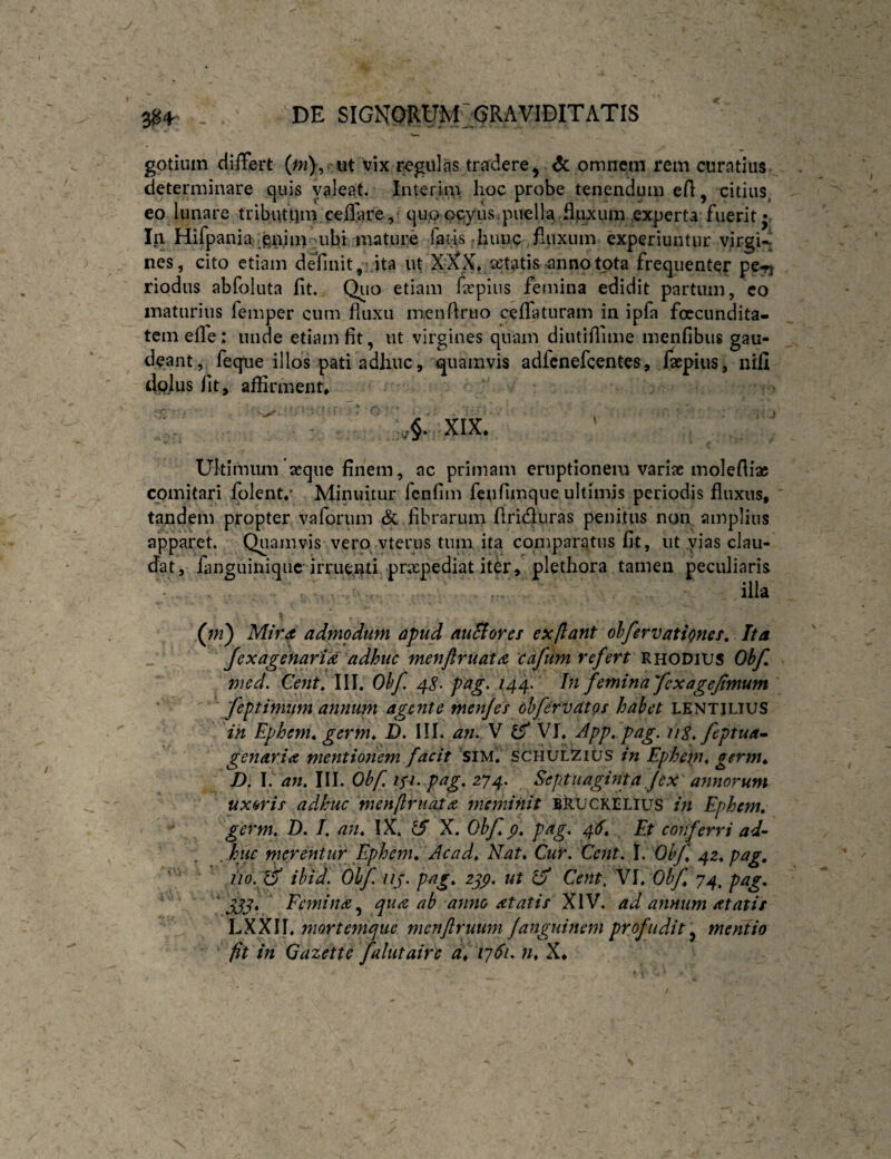 J 3^4^ DE SIGNO}lUM:aRAVIDITATIS gotiuin differt (^2), ut vix regulas tradere, ^ omnem rem curatius determinare quis valeat. Interim hoc probe tenendum efl, citius^ eo lunare tribuuim ceffare, qiiaoGjyus.puella flpxum ,experta fuerit •< Iri Hifpania^ gnim ubt mature fatis hunc fluxum experiuntur yirgU nes, cito etiam definit, ita ut X;XX, jetatis-annotota frequenter pe-ri riodus abfoluta fit. Qiio etiam farpius femina edidit partum, co maturius femper cum fluxu menflruo ceffaturam in ipfa foecundita- tcm elfe: unde etiam fit, ut virgines quam diutiflime menfibus gau¬ deant, feque illos pati adhuc, i|uamvis adlcnefcentes, Isepius, nifi dpjus fit, affirment* XIX* Ultimum seque finem, ac primam eruptionem variae molefiiae comitari Iplent/ Minuitur fcnfim feufimque ultimis periodis fluxus, tandem propter valbrum & fibrarum flrirfluras penitus non amplius apparet. Qpamvis vero vterus tum ita comparatus fit, ut vias clau¬ dat, fanguiniquc irrue,i^ti prxpediat iter, plethora tamen peculiaris illa V (^ni) Mira admodum apud auSiorcs ex flant ohfervationef. Ita Jexagenaria adhuc menftruata cdfum refert Rhodius Obf med. Cent, III. Ohf. 4<?. pag, 144, In femina fexagejtmum feptimum annum agente menfey ohfervatQs habet lentilius ih Ephem^ germ^ D. III. an. V ^ VI. App. pag. iiS.feptua^ genar ia mentionem facit 'siM. SCHULZius in Ephenu germ». D. \. an, III. Obf. is^. pag, 274. Septuaginta Jex ayinorum uxoris adhuc menftr nat a meminit BRUCKELIUS in Ephem, germ, D. I, an, IX. lA X. Obf, p, pag, 4S, Et conferri ad- huc merentur Ephcm, Ac ad. Nat, Cur. Cent.X. Ohf, 42, pag, ' ’ ’ tio. ^ ihid. Ohf up. pag, 2^p. ut ^ Cent, V\,Obf, 74, pag, 333* Femina,^ qua ab anno atatis XIV. ad annum at at it LXXII. niortemque menjlruum fanguinem profudit ^ mentio fit in Qazette falutairc di 1761. n, X*