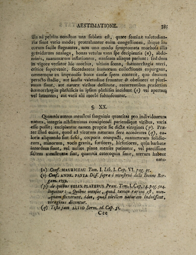 38) ii-la ad pelvim rioudiiiii una fublata eA, quare femiiix valetudina¬ riae fiunt vario modo; protrahuntur enim congeAiones, ibique lo¬ corum facile Aagnaiites, non uno modo fyniptomata morbola illis gravidarum analoga, bonas vetulas vana fpe decipientia («), abdo¬ minis, mammarum inAationem, naufeam aliaque pariunt; fedduin in vigore vcrfatur hic morbus, ultima fcena, hasmorrliagia uteri, critice^ fnpervenit, fuccedaneas humorum colIecAiones expurgans, omnemque cx improuifo bonx caufac fpem conterit, quo demum pcra(Ao Aadio, aut fauAa valetudine fruimtur &. obefiores ut pluri¬ mum fiunt, aiit naturcc viribus deAitutac, recurrentibus prxTertim hxmorrhngiis phthificis in ipfam phthifin incidunt (j)') vel apertam vel latentem j aut varii alii morbi fubnafcuntur, ■ §. XX. Quamvis autem inenflrui fanguinis quantitas pro individuorum natura, integris nihilominus concipiendi pariendique viribus, varia effe pollitj excipiuntur tamen proprie fic ditAac viragines (/?). Prae¬ ter illud exiim, quod ad virorum naturam fere accedentes (^), co¬ loris aliquando nnt fu fci, corporis compadi, mammarum folidio- rum, minorum, vocis gravis, fortiores, liirfutiores, quin barbata? interdum fiant, vel nullos plaiic menfes patiantur, vel parcifiimc folteiii meoAruat» fiat, quamvis ceteroquia lanx, uterum habent . • natu- {«) ■ MAU8.ICEAU Totn* 1. Lih, I. Cap^ VT. (o) Cmf^ ANDR, PASTA Dijf, fopra i ms?ifiriii dcllc Donne Bcr- (p) df quihuf f^iAXVLkTjLWS Prax, Tonui^Cdp^i4,piig,so4, loquitur: ^ Quibus menfes,, quod tamen srarum fft, nun^ ^qnam .finxerunt^ ideo^ quufi virikm mturam induiffent^ viragines dicuntur, Q) Tejbjam :\^Tio Serm. 2dXap, ‘f Ccc ' '