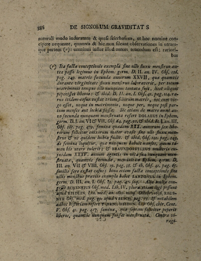 naturali modo induratum & qiiafi fcirrhofum, ut hoc nomine con¬ cipere nequeant, quamvis & hic.ncii fileant obfervationes in utrani- que partem (r): omniiuu iuflar illud autem teaeiidiini efl: rariori¬ bus \ (r) hafaS^a conceptionis exempla fine ullo fluxu menjlruo an^- teapa/fo legimus in Ephem. gtrm, D\ \\, an, IV. Obf, 126, pag. 24p. matris fircund^e annorum XXVII,. quamvis durante; virginitate fluxu mcnlruo laboraverit,, per totum matrimonii tempus illo nunquam ientata fuit y licet aliquot pcperjflet liberos :. ^ ibid. /). 11, aiu l, Obf^u pag, 114, ra^ rus itidem <afus:exfl at trium fi Horum matri s nec cum vir- go ejfet neque in matrimonio,, neque per, neque pofi par» tum menfes aut lochia pajf^. Sic etiam de matre omni an- r.ofceciinda yiunquam menflruata refert DOLAEUS inEphem» germ, D. 1. an, VI ^ VII. Oh/. 64.psig,$2„ibid,.f), 1. an. 111. ObJ. 2(1/. pag. 47p: femina quadam XXX,' annorum jex libe¬ rorum feliciter enixorum Hiat er evafit fine ullo fluxu meiu^ (Irtio ^ 'ne quidem lochia fudit, Ifi ibid, Obf, 1:^2. pag, 24/^. de femina loquitur., qux nunquam hiabuit men/ts\, quum ta¬ men bis utero tulerit;- FRAUNDORFEERtJS jiisdam XXXF,. annum agentis in vita fuor huntpuammten- /lruata\^ quamvis fdecundee y meminit Hm 'EpBeHtt germ, IX.. III. an. Vil ifi' \^HI.. Obf'. ip, pag., ^b, Obf,.4^.-pag. fimilis fere exfiat cafus i bina etiam falla conceptionis fine ullis menfibus praviis exempla habet in Ephem, germ. D. \\],.an, I. Ob/. 5j. pag, fi7i feq,- ■. AUfiXnuli/i cotu 5CBKNK1US Obfmed, Lib, \V^ plura^etianidegi pojfunt V. Ohf. 41. pag. 42y, femina^ qua f&ptem feliciterpeperit Ujbcros^ quamvis 'nunquam fui£et inenflruatd,. Contra vi- • ' ^ , T^agl- t