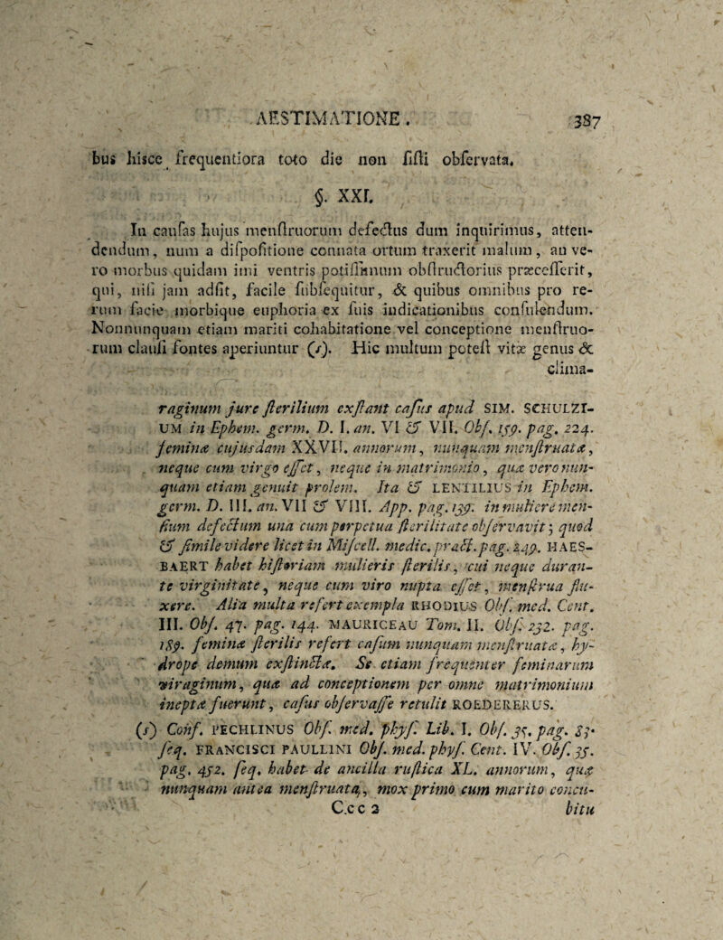bus hisce frequcntlora toto die non fifti obfervata* §. XXL In caufas hujas menfiruarum defe(f];iis dum inquirimus, atten¬ dendum, num a difpofitione connata ortum traxerit malum, an ve¬ ro morbus quidam imi ventris potifliinum obrirudorius prsscefTcrit, qui, nili jam adfit, facile fubi^quitur, dc quibus omnibus pro re¬ rum facie morbique enphoria ex fiiis indicationibus confulendum. Nomninquam etiam mariti cohabitatione vel conceptione mentlruo- rum clauh fontes aperiuntur (/). Hic multum potell vitx genus <3c clima- raghtum jure flerilium exjlant cafiis apud SiM. SCHULZr- UM in Ephem. ^ernu D. \.an, VI ^ VIL Ohf^ pag, 224. femina cujusdam ydjsN\\» anmrum^ nunauam nmijiruata, 7ieque cum virgo ejfet ^ neque in jnatrhnomo ^ qua vero nun¬ quam etiam genuit prolem. Ita ^ LENTILIUS in Ephem. germ. D. Ilf. ^rz. VII ^ VI11. App. pag.ijp. mmuiicre men¬ dum dcfecium una cum perpetua flerilitate objervavit ^ quod ^ fimile videre licet in Mijcdl. medie, prmH.pag.z/ip. HAES- BAERT habet hijloriam multeris flerilis cui jieque duran-^ te virginitate, neque cum viro nupta cjfct, inenjivua fin¬ xere. Alia multa refert exempla rhodiu-S Ohf.mcd. Cent. III. Obj, 47. pag. /44. MAURICEAU Toni, li. OlJ^zjZ. pag. iSp. fiemina fterilis refert cafum nunquam nimjirnatahy¬ drope demum exjlinfia. Se etiam firequenter feminarum mragmiim qua ad conceptionem per omne matrimonium inepta fiueruntcafus objervajfie retxdit roedererus. (/) Cohf, PECHLiNUS Obf. med, phyj', Lih, L Obf. js, pag, ST J'eq, fraNCISCI PAULLINI QbJ. med. phyj'. Cent. iV. Obf. ^j. pag, qj2, feq, habet- de ancilla ruflica XL, anmrum, qua nunquam antea menftruata^., mox primo cum marito conen- C.cc 3 bitu