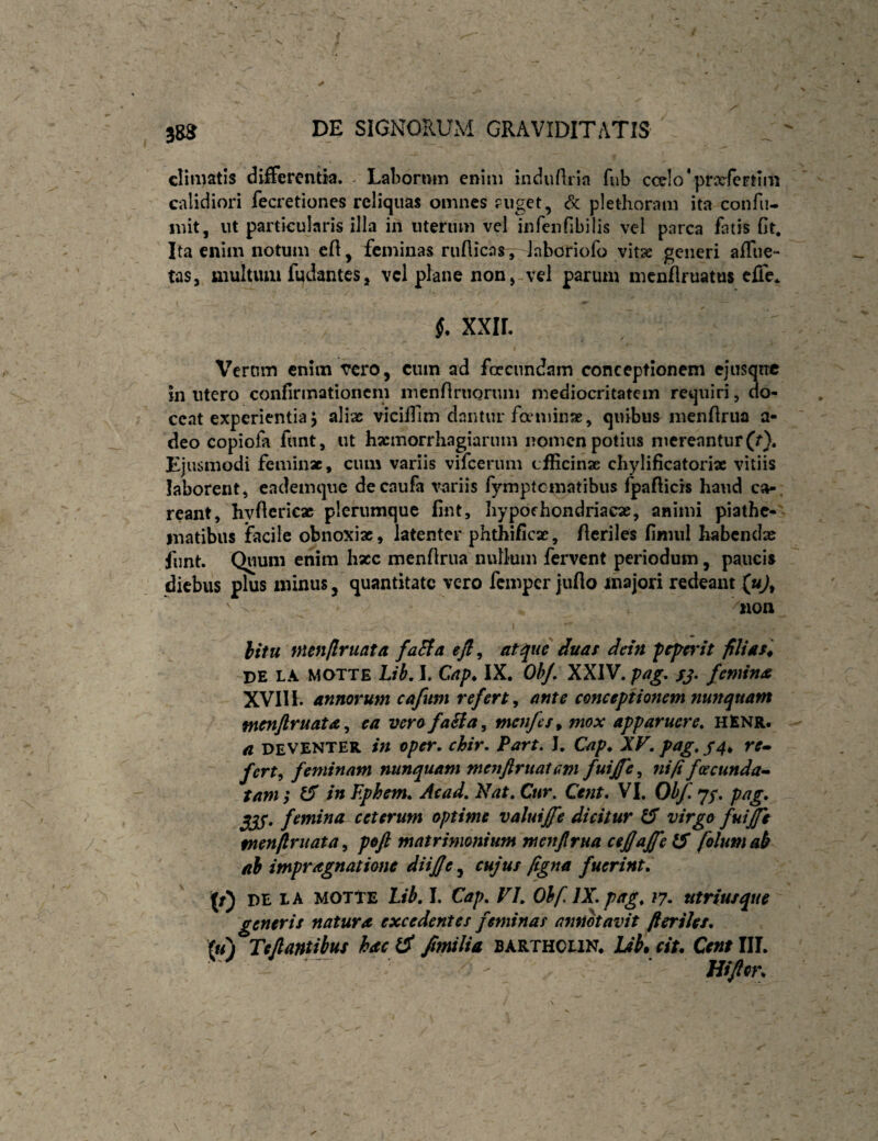 climatis differentia. . Labornm enim indiidria fub cceIo’prxfertiiii calidiori fecretiones reliquas omnes fuget, Sc pletlioram ita confii- init, ut particularis illa in uterum vel infenfibilis vel parca fatis (It. Ita enim notum eff, feminas ruflicas , laboriofo vitae generi afflic¬ tas, multum fudantes, vcl plane non, vel parum mcnffruatus effe* §. XXIL Vernm cnitn vero^ cum ad foccundam conceptionem ejusque In utero confirmationem menflriiQruni mediocritatem requiri, do¬ ceat experientia 5 alias viciirim dantur fceminae, quibus menffrua a- deo copiofa funt, ut hasinorrhagiaruin nomen potius mereantur (r). Ejusmodi feminae, cum variis vifcerum cfficinae cliylificatoriae vitiis laborent, eademque decaufa variis fymptematibus fpafticis haud ca-, reant, hyffericae plerumque fint, hypochondriacae, animi piathe-' inatibus facile obnoxiae, latenter phthificae, fferiles finiiil habendae funt. Quum enim hzc menflrua nullum fervent periodum, pauci» diebus plus minus, quantitate vero femper juffo majori redeant (uj, non \ hitu mmflruata faEla efl ^ atque duas dein fcjsef'tt filias '^ de la MOTTE Lib.\. Cap, IX. Oh/, XXIV. pag, femina XVIII. annorum cafum refert ^ ante conceptionem nunquam menjlruata ^ ea verofaSia^ menfes^ mox apparuere, hEnr. a DEVENTER in oper, chir, Part. J, Cap* XV. pag, fert^ feminam nunquam menftruatGm fui£e^ ni fi foscunda-^ tam; tS in F.phem, Ac ad. Nat, Cur. Cent* VI. Ohf. 7/. pag, . femina ceterum optime valuijfe dicitur ^ virgo fuijfe fnenflruata^ poft matrimonium menflrua ceflaffe 15 folum&k ab impragnatione diif/e.^ cujus figna fuerint. DE LA MOTTE Lib, I. Cap, VI, Ohf IX,pag, 17, utriusque generis natura excedentes feminas annotavit fteriJes, (u) Teflantibui hac l5 Jimlia bartholin. lJh% ciu Cent III.