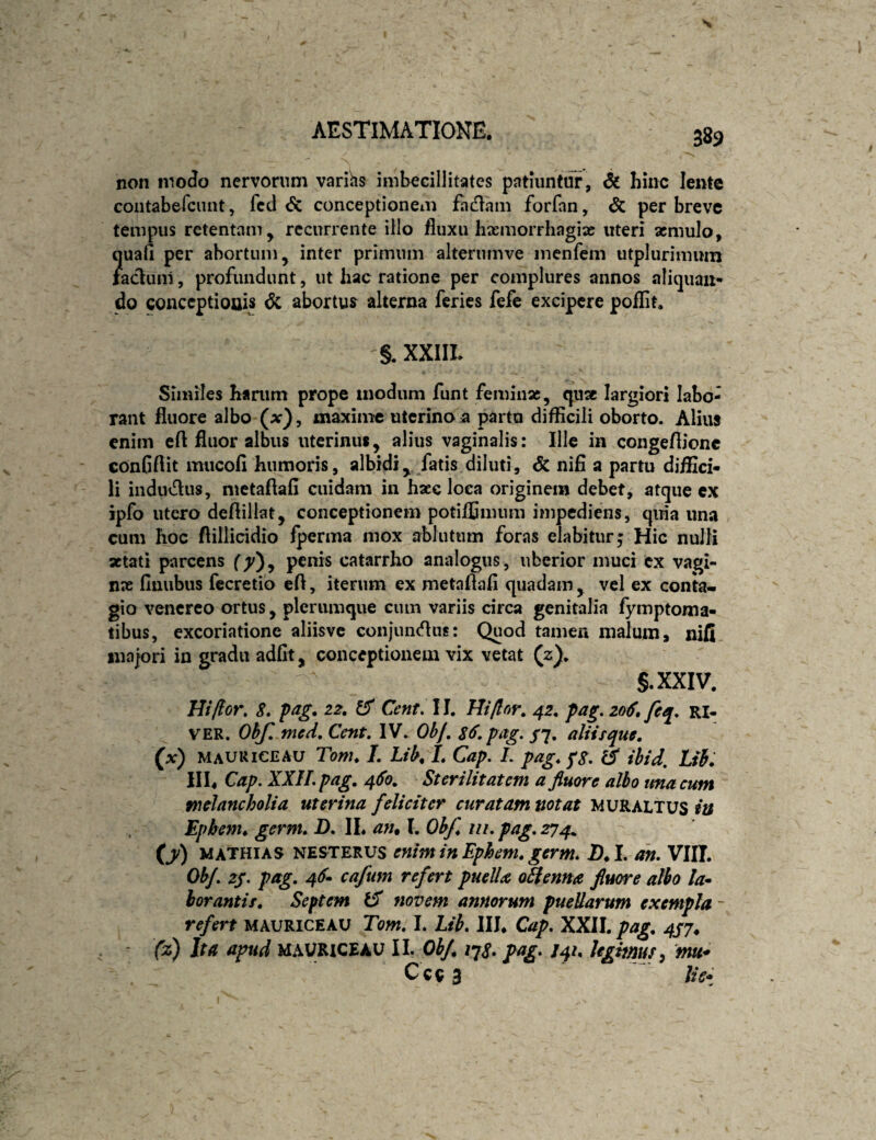 non moJo nervorum varihs imbecillitates patiuntur, 6i bine lente contabefciuit, fcd 6c conceptionem fadam forfan, & per breve tempus retentam, recurrente illo fluxu hiemorrhagiac uteri aemulo, ?uafl per abortum, inter primum alterumve inenfcm utplurimum aduiii, profundunt, ut hac ratione per complures annos aliquan¬ do conceptiouis dc abortus alterna feries fefe excipere poflit. §. XXIIL Similes banim prope modum funt feminae, qua largiori labo¬ rant fluore albo (x), maxime uterino a partu difficili oborto. Alius enim eft fluor albus uterinus, alius vaginalis: Ille in congeflionc conGflit mucofi humoris, albidi, fatis diluti, & nifi a partu diffici¬ li iiidudiis, metaflafi cuidam in haec loca originem debet, atque cx ipfo utero deftillat, conceptionem potiflSmum impediens, qiffa una cum hoc flillicidio fperma mox ablutum foras elabitur; Hic nulli aetati parcens f^), penis catarrho analogus, uberior muci cx vagi¬ nae finubus fccretib eff, iterum ex metaffafi quadam, vel ex conta¬ gio vencrco ortus, plerumque ciun variis drea genitalia fymptoma- tibus, excoriatione aliisve conjundus: Quod tamen malum, nifi ina|ori in gradu adfit, conceptionem vix vetat (z), S.XXIV. Hi flor, S» pag. 22, Cent, 11. Hi flor, 42, pag, 206, feq, ri¬ ver. Ohf, med, Cent, IV. Ohf, $6, pag. st, aliisque, (x) MAURICEAU Tom, L Li^ L Cap. L pag, f8, ibid, Lii. in. Cap. XXIL pag, 4S0, Sterilitatem a fluore albo tma cum melancholia uterina feliciter curatam notat muralius in Ephenu germ, D, IL an^ I. Ob/, iii, pag, 274^ (ji) MATHiAS NESTERUS cniminEphem, gtrm. 2)*I. m. VIIT. ObJ, zj. pag, 4^» cafum refert puelU o^enna fluore albo la^ horantis. Septem novem annorum puellarum exempla - refert mauriceau Tom, I. Lib* III. Cap, XXII. pag. 4S7. (z) Ita apud MAURICEAU II. Obf. /7<f. pag, J41. Ugitnus^ mu* Cc9 3 lis*