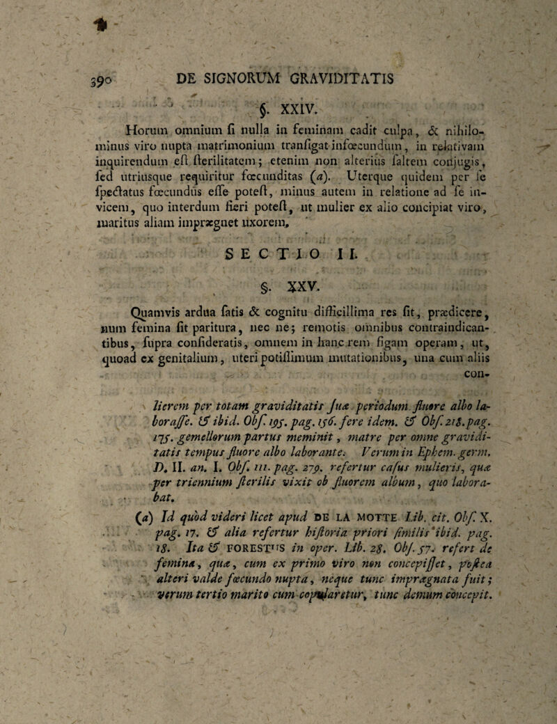 ' ) 390 DE SIGNORUM GRAVIDITATIS  ' , §. xxiv. Horum omnium fi nulla in feminam cadit culpa, c5c nihilo¬ minus viro nupta matrimonium tranfigatinfxcundum, in relativam inquirendum efi: fierilitatem; etenim non alterius faltem conjugis, fed utriiisque requiritur foccnuditas (a). Uterque (juidem per fe fpedatus foeciindiis efle potefi,'minus autem in relatione ad fe in¬ vicem, quo interdum fieri potefi, iit mulier ex alio concipiat viro, maritus aliam impraegnet uxorem., ■ ' .J S E C TXO I L §. XXV. * Quamvis ardua fatis & cognitu difficillima res fit, praedicere, wum femina fit paritura, nec ne; remotis omnibus contraiiidican- tibus, fupra confideratis, omnem in Iranc rem figam operam, ut, quoad ex genitalium, uteri potiflimum mutationibus, una cum aliis con- I \ lier em per totam gravi ditati r Jua periodum fluore alho la¬ bor ajje» tS ihid. Obf. ips* idem. ^ Obf.ziS.pag. nS* gemellorum partus meminit, matre per omne gravidi¬ tatis tempus fluore albo laborante^ Verum in Ephem. germ. /), II. an, I. Obf, iii. pag. zjp, refertur cafus mulieris^ qua fer triennium fterilis vixit ob fluorem album ^ quo labora¬ bat, (ji) Id quod videri licet apud DE LA MOTTE Lib. cit. Ohfl X.  ^ alia refertur hiftoria priori finii lis* ibi d. pag. iS* Ita (fi FORESX^^s in oper. Lib. zS, ObJ.j?* refert de ^ femina, qua, cum ex primo viro nm concepiflet, poflea * alteri valde foecundo nuptay neque tunc impragnata fuit; - verum tertio marito cum copv^aretur^ tunc demum concepit. I