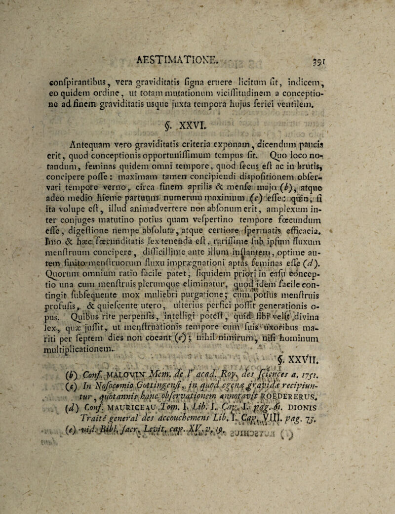 confpirantlhus, vera graviditatis figna emere licitum llt, indicem, eo quidem ordine, ut totam mutationum viciflitudinem a conceptio¬ ne adiincm graviditatis usque juxta tempora hujus feriei ventilem. §. XXVL Antequam vero graviditatis criteria exponam, dicendum paucis erit, quod conceptionis opportuidlTimum tempus fit. Qiio loco no¬ tandum, feminas quidem omni tempore, quod fecus efl ac in brutis, concipere pofle: maximam tamen concipiendi dispofitionem obfer- vari tempore verno,, circa finem, aprilis <?c menfe majo atque adeo medio liieme partuiuii numerimi maximum..(c) efrei; qiun, ii ita volupe cfl, illud animadvertere non abfonumerit, amplexum in¬ ter conjuges matutino potius quam vefpertino tempore foccundum cfTe, digeAione nempe abfoluta ,. atque certiore fpermatis efficacia. Tmo & lijec. foecunditatis lex tenenda eA, rarilTime fub ipfum Auxum meiiAruum concipere , di.Aicilliine ante illum inAantem, optime au¬ tem finito-menAruorum Auxu imprxgnationi aptas feminas efl^e (d). Quorum omnium ratio facile patet, Aquidem priori in cafu Concep¬ tio iin-a ciim menAruis plerumque eliminatur, qupd idem facile con¬ tingit fubfequente mox muliebri purgatione;* 'ciim potiiis menAruis profufis,, & quiefeente-utero,, ulterius perfici poAit generationis o- piis. Quibus rite perpenfis, intelligi poteA, quld'^fibi^vel(t ,divina Jex, qux juAit, ut menAmationis tempore cum fiiis’'uxoribus ma¬ riti per feptem dies non coeant {e); nihil niniirumy riffi hominum multiplicationem.. ‘ ' ‘ ‘ r §, xxvir. (If) Con/^ Mcm, Jc r ac ad,..Roj^, des a, (j) In Na/ocifmio. QfMingenfi^. in i^uq‘ddg({M ^zaij^d reci^i^iun- tur annis,ham oh fer vaflonem annotavit (d) Conf. MAURIGEAU.i>^. I, Lih. f.. Ccijf Xx DIONIS Trait f general des accouchemens LihL^ag, 7j.