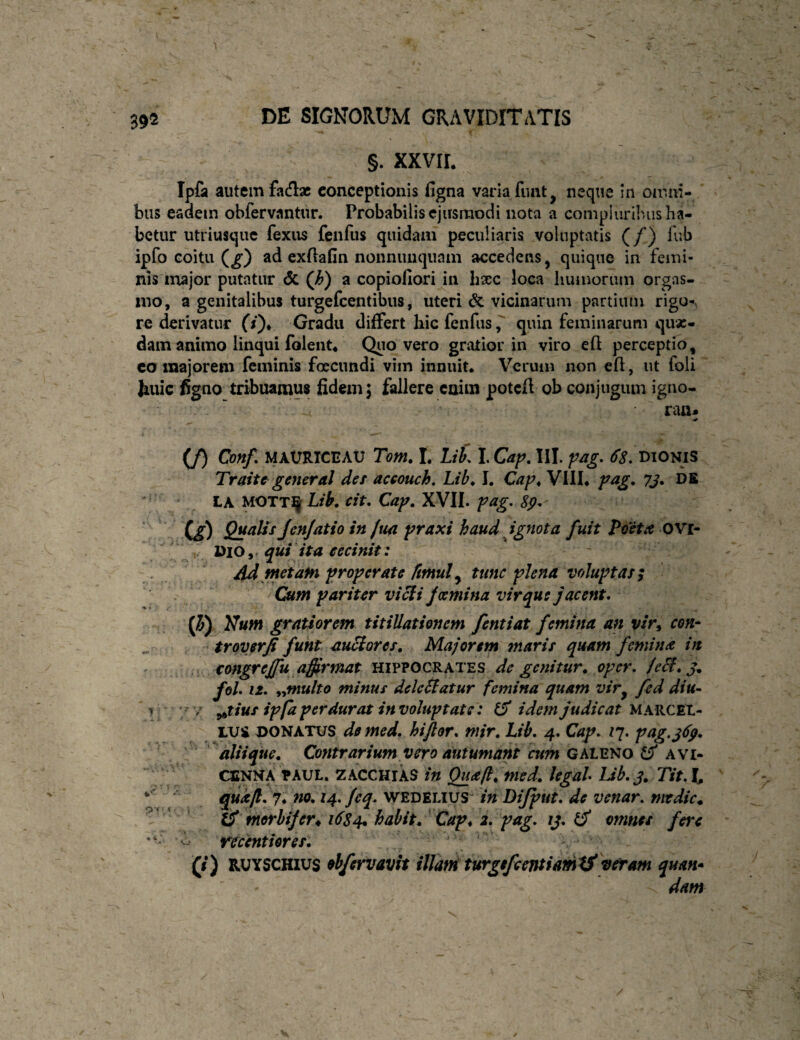 1 392 DE SIGNORUM GRAVIDITATIS §. XXVIL Ipfa autem facH:» conceptionis figna varia fiuit^ neque in omni- ' bus eadem obfervantur. Probabilis ejusmodi nota a compluribus ha¬ betur utriusqiic fexus fenfiis quidam peculiaris voluptatis (/) fub ipfo coitu (^) ad cxftafin nonniuiquam accedens, quique in femi¬ nis major putatur <5c (h) a copiofiori in hsec loca humorum orgas- ino, a genitalibus turgefcentibiis, uteri & vicinarum partium rigo-, re derivatur 0)* Gradu differt liic fenfusquin feminarum quas¬ dam animo linqui rolent« Quo vero gratior in viro eft perceptio, co majorem feminis foeciindi vim innuit* Verum non cft, ut foli feiiic figno tribuamus fidexn, fallere cuim poteft ob conjugum igno- ran* (/) Cmf, MAURICE AU Tom. L Lik l.Caf^. III. Dionis Traite^ general det accouch, Lib^ I. Cap^ Vill* pag. yj. DB LA MOTTJj Lib. cit, Cap. XVII. pag. Sp^ C^) Q}^tilis jcnjatio in ftm praxi haud ignota fuit Poeta OVr- , Dio qui ita cecinit: ' 4d metaln properate fmul ^ tunc plena voluptas ; Cum pariter vi^i foemina virque jacent, {h)^}7um gratiorem titillationem fentiat femina an vir^ con- tr over fi funt auBores, Majorem maris quam femina in ' congrejfu affirmat Hippocrates de genitur, oper. /e&.j. foL 12. i^multo minus deleSlatur femina quam vir^ fed diu- ^ ' / ^tius ipfa perdurat in voluptate: d idem judicat MARCEL¬ LUS DONATUS de med. hiftor. mir. Lib. 4. Cap. ly. pag.j(fp. aliique. Contrarium vero autumant am GMWO AVi- CSNNA PAUL. ZACCHIAS in Quafl. med. legal Lib. j. Tit. t ■ quafi 7. no, 14. feq. wedelius^ in Dijput. de venar, mtdic. .V'' iS morbijer^ 16Z4. babit. Cap^ 2. pag. ij. ^ omnes fere recenthres. (i) RUYSCHius obfervavit illard turgefemiamiS^vetam quan* dam