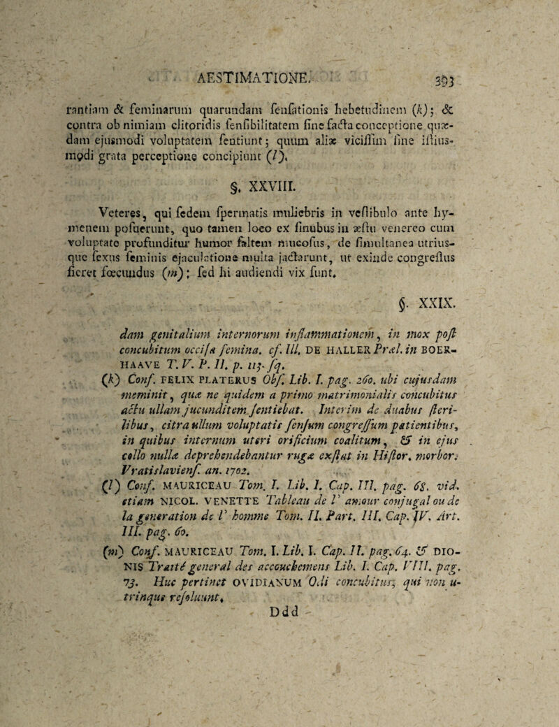 553 rnnthim & feminarum quarundam feiifationis Iiebetudhicm (/ij; <Sc contra ob nimiam clitoridis fenfibilitatem fine facflaconceptione qiia:- dam ejusmodi voluptatem fentiunt; quum aliae vicifllm fine ifiius- mg>di gratvi perceptione concipiunt (/), §; xxviir. Veteres, qui fcdciu fpennatis muliebris in vcflibulo ante Iiy- menem pofuerunt, quo tamen loco finubusia asfiu venereo cum voluptate profunditur humor faltem nuicofus, de finuiltanea iitriiis- que fexus feminis ejaculatione multa jacflarunt, ut exinde congreflus fieret foeciuidus fed Iii audiendi vix fiint, - - §. XXIX. dam genitalium internorum injlanxmationem ^ in mox pojl concubitum occila femina, cf, IU. DE HALLERPr^e/.BOER- HAAVE T. V. P. 11, p. fq. (A) Conf. FELIX PLATERUS QhJ\ Lih, /. pag. z6o. ubi cujusdam meminit, quee ne quidem a primo matrimonialis concubitus actu ullam jucunditemjentiebat. Interim de duabus jlcri- lihus^ citra ullum voluptatis fenjum congreffum pstientibus^ Vi quibus internum uteri orificium coalitum,^ & in ejus collo ntdla deprehendebantur ruga exflat in Idi/ior^ morior.' Fratislavien/. an. 1702. (/) Cen/. MAURICEAU T. Lih. 1. Cap. HI. pag. vid. etiam NICOL. veNETTE Tahleau de V amour conju^al ou dc la generation de V homme Tom. IL Part, IU. Cap. Art. IIL pag. do. (m) Conf. MAURICE AU Tom, I. Lih, I. Cap. IL pag, ^4. Dio¬ nis TrattSgeneral des accouchemens Lih. L Cap. FIIL pag. 7j. Huc pertinet Ovidianum Odi concubitus; qui von u- trinaue refohumt^ Ddd