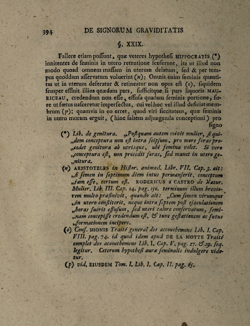 §. XXIX. Fallere etiam poflunt, qiisc veteres hypothefi Hippocratis (*) innitentes de feminis in utero retentione fenferiint, ita ut illud non modo quoad omnem maffam in uterum delatum, fed & per tem¬ pus quoddam affervatum voluerint («): Omnis enim feminis quanti¬ tas ut in uterum deferatur <Sc retineatur non opus eft (o), fiquidein femper effluit ilUus. quaedam pars^ fufficitque fl pars liquoris MAU- RICEAU, credendum non elTe^ cffiifa quadam feminis portione, fo¬ re utfcetusnafcereturimperfedus^ cuivelhoc vei illud deficiat mem¬ brum quamvis in eo erret, quod viri ficcitatem^ quae feminis in utero inoram arguit^hinc faitem adjungenda conceptioni) pro figno (•) m. de genitura^ yJPofiquam autem coivit mulier^ Jt qui- ^^dem conceptura non ejl intra feip/um y pro more foras pro^ ^yCedet genitura ab utrisque y ubi femina volet. Si vero ^^conceptura efly non procedit for as y Jcd manet in utero ge-- y^nitura^ (ft) ARISTOTELES in Hi flor, animad, Lihr. VIL Cap,j, ait: ' femen in feptimum diem intus permanjerit ^ conceptum yyjam ejfe, certum e(jt. rodericus a castro de Natur. Mulier.. Lib. IlL Cap. 14. pag. i^o. terminum illum brevio- ' rem multo^prafinivlty quando ait: ^jCum femen virumque yyitt Utero canfiiterity neque intra fcptem poft ejaculationem Jioras fuerit effufum^ Jed uteri calore confervatum^ femi- y^tiam concepijfe credendum efiy ^ tunc gefi ationem ac foetus yformationem incipere^ («) Conf. BIONIS Trait^generat des accouehemens Lih» L Cap., Vni. pag. 74. id quod idem apud DE LA MOTTE Trait£ complet des aceouchemens Lib. !♦ Cap. V. pag. 27. zp. feq. hgitur. Ceterum hypotheft aura feminalis indulgere vid^ tur. / (f) EIUSDEM Tom. L Lib. L Cap, II. pag,