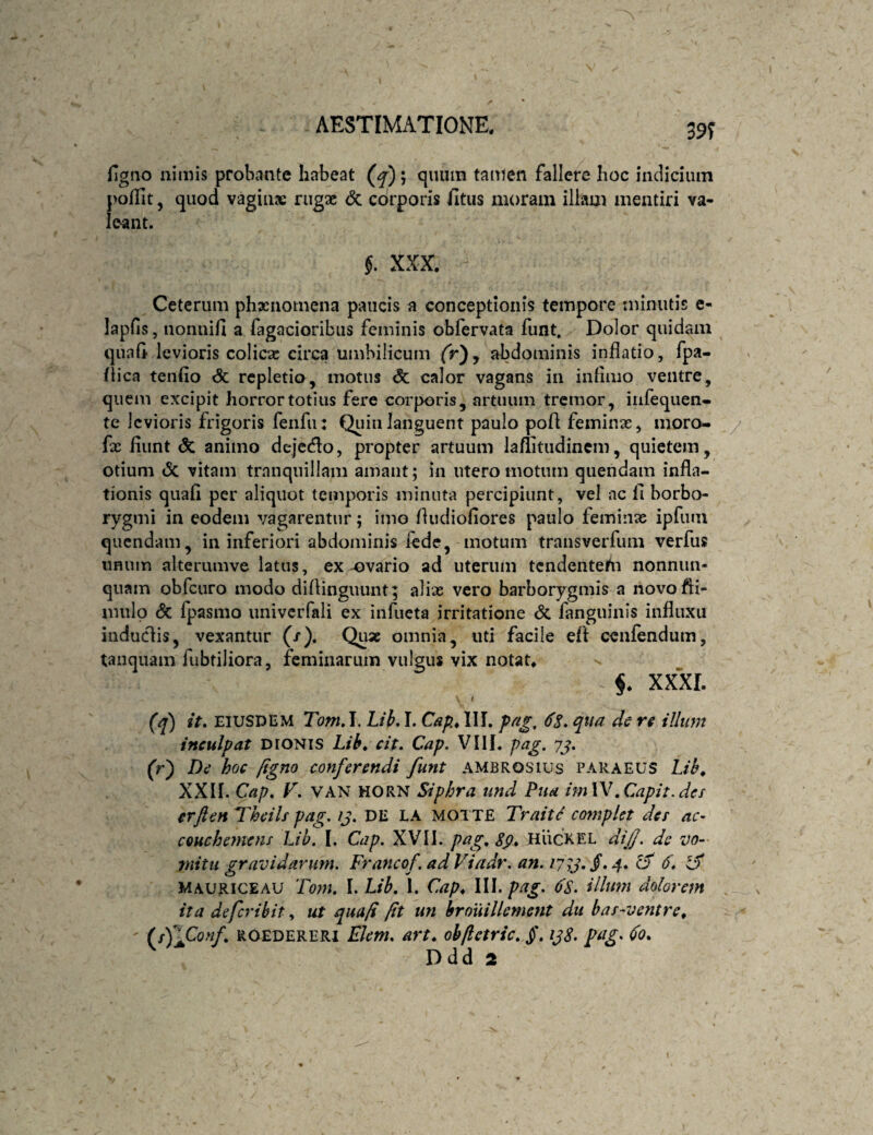 39? Hgno nimis probante habeat (^); quum tauten fallere hoc indicium pofTit, quod vagiiix rugse <3c corporis fitus moram illam mentiri va¬ leant. §. XXX. Ceterum phaenomena paucis a conceptionis tempore minutis e- lapfis, nonnifi a fagacioribus feminis obfervata funt. Dolor quidam quaG levioris colicae circa umbilicum fr), abdominis inflatio, fpa- ftica tendo <5c repletio, motus & calor vagans in inflmo ventre, quem excipit horror totius fere corporis, artuum tremor, infequen- te levioris frigoris fenfii: Quin languent paulo pofl; feminae, moro- fx fiunt & animo dejecflo, propter artuum laflitudincm, quietem, otium (5c vitam tranquillam amant; in utero motum quendam infla¬ tionis quafi per aliquot temporis minuta percipiunt, vel ac d horbo- rygmi in eodem vagarentur; imo fludiodores paulo feminae ipfiun quendam, in inferiori abdominis iede, motum transverfuni verfus iiRum alterumve latus, ex-ovario ad uterum tcndentedi nonniin- quam obfciiro modo diflinguunt; alix vero barborygmis a novofli- nuilp <5c fpasmo imivcrfali ex infueta irritatione <5c fanguinis influxu induciis, vexantur (/). Quae omnia, uti facile eft cenfendum, tanquain fubtiliora, feminarum vulsus vix notat. xxxr. (^) iV. EIUSDEM Tom, I. Lib. I. III. pa^, 6S. qua de re illum inculpat DtONiS Lib* cit. Cap. VIII. pag. 7j. (r) De hoc figno conferendi funt ambrosius paraeus Lib^ XXII. Cap, F. VAN HORN Siphra und Pua imW .Capit, der erften Thcils pag. /j. DE LA MOIXE Trait^ complet der ac- CQuchcmenr Lib. I. Cap. XVII. pag, HiicxEL dij/. de vo¬ mitu gravidarum. Francof, adViadr. an. Cf (f, MAURICEAU Tom. l. Lib. I. Cap* IW.pag. (fs. illum dolorem ita de fer ibitut quafi fit un hrouillement du bar-ventre* ' (/)lCo«/. ROEDERERi Ekm, avt* obftetric. §. pag, do*