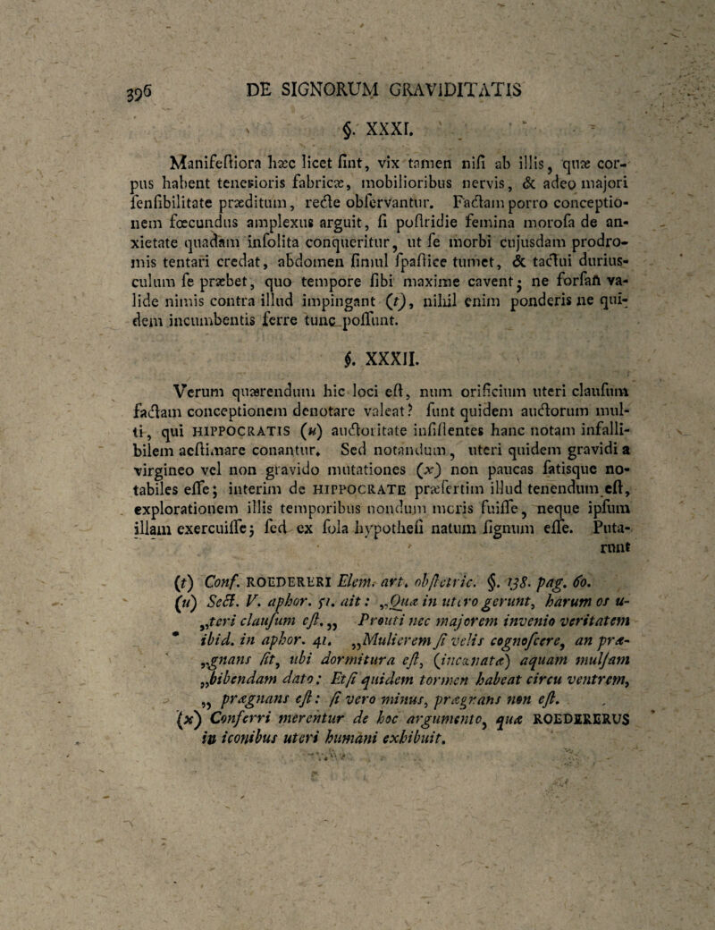^ §. xxxr, Manifeniorn hasc licet fint, vix tamen nifi ab illis, qnae cor¬ pus habent tcnesioris fabricas, mobilioribus nervis, <5c adeo majori fenfibilitate praeditum, rede obfervantiir. Fadain porro conceptio¬ nem foecundus amplexus arguit, fi pofiridie femina morofa de an¬ xietate quadam infolita conqueritur, ut fe morbi cnjusdam prodro¬ mis tentari credat, abdomen finiul fpaftice tumet, taclui durius¬ culum fe praebet, quo tempore fibi maxime cavent* ne forfaft va¬ lide nimis contra illud impingant (t), niliil enim ponderis xie qui¬ dem incumbentis ferre tunc poiTiuit. XXXIL Verum qnasrendum hic loci eR, niim orificium uteri claufuiit fadam conceptionem denotare valeat? funt quidem audorum mul- t!, qui HIPPOCRATIS (u) audoiitate infidentes hanc notam infalli¬ bilem acRimare conantur* Sed notandum, uteri quidem gravidi a virgineo vel non gravido mutationes (^x) non paucas fatisque no¬ tabiles efle; interim de HIPPOCRATE pricfcrtim illud tenendum cft, explorationem illis temporibus nondum meris fuifTe, neque ipfiim illam exercuiffc 5 fed ex fola hypotheii natum lignum effe. Puta- rnnt (r) Conf, ROEDERERI Elent, avt, ohflctric. §. pag, 60, (u) Se£f, V. aphor. fi, ait: ^^Qtuzin utivogerunt^ harum os u- ^^tcri clauftim cft,,, Prout i mc majorem invenio veritatem ibid, in aphor, 41» ^^Mulierem Ji velis cogmfcere^ an pra- ,gnans dt, ubi dormitura eft^ {ijicinata) aquam mulfam ,^bibendam dato; Et fi quidem tormen habeat circu ventrem^ ,, pragnans efl: fi vero minus^ prctgr.ans non eft. Conferri merentur de hoc argumento^ qua ROEDIRERUS iu iconibus uteri humani exhibitit.