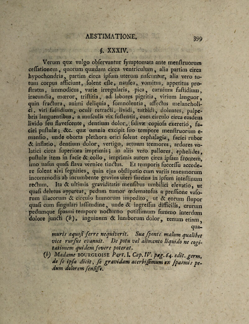 §. XXXIV. Verum quae vulgo obfervantur fymptomata ante mcnflruorum ceflationem, quorum quaedam circa ventriculum, alia partim circa hypochondria, partim circa ipfum uterum nafciintur^ alia vero to¬ tum corpus afficiunt, folent efle, naufea, vomitus, appetitus pro- flratus, immodicus, varie irregularis, pica, carnium fahidium, iracundia, moeror, triftitia, ad labores pigritia, virium languor, quin fractura, animi deliquia, fomnolentia, affectius melancholi¬ ci, viri fahidium, oculi- retradii, lividi, turbidi, dolentes, palpe¬ bris languentibus, a mufculis vix fuflentis, cum cirailo circa easdem livido feii flavefeente, dentium dolor , Talivae copiofa excretio, fa¬ ciei puflulae 5 dcc. qux omnia excipit fuo tempore menfiruorum c- maniio, iinde oborta plethora oriri folent cephalagia, faciei rubor & inflatio, dentium dolor, vertigo, artiiiun tremores, ardores vo¬ latici circa fuperiora imprimis5 in aliis vero pallores, ephelides, puftulx item in facie &. collo , imprimis autem circa ipfam frontem, imo nafus quafi flava vernice tiinflus.. Et temporis flicceflu accede¬ re folent alvi fegnities , quin ejus obflipatio cum variis tenesmorum incommodis ab incumbente gravius uteri fareina in ipfum intcflinuni rctfluin. Ita <5t ultimis graviditatis menflbus umbilici elevatio, ut quafl deletus appareat, pedum tumor Cedematofus a preffione vafo- rum iliacorum <5: circulo humorum impedito, ut Sc eorum /lupor quafi cum fingulari laflitudine, unde <3c ingreflfus difficilis, crurum pedumque fpasmi tempore no^urno potiflinuuB fummo interdum dolore jundi (^), inguinum <5cluniboruni dolor^ renum etiam, qua- nturif aquofi ferre nequiverit,, ^ua fponte malum qualibet vice rurfus evanuit. De potu vel alimento liquido ne cogi¬ tationem quidem fovere poterat,. {b) Madame BOURGEOISE PartA. Cap.lV. pag, 6^. edit, gernu de fc ipfa dicit ^ fe gravidam acerhijpmum $x fpasmis pe¬ dum dolorem fenfijfe.