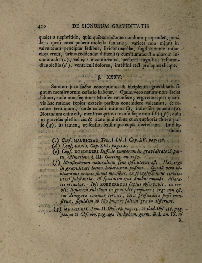 quales a nephritide, quin quibiis abdomen multum propendef^ pon¬ deris quafi circa pubem raolefta feniatio^j varices non m^niis in valvularum prajcipue fedibus, lividae'inaculx, fugillatidnum indar circa crura, urinas reddendae diffieultas ciimifummo dimulorum in¬ commodo (c), vel ejus incontinentia , pecloris angudia , refpiran- dimolcdia (^), ventriculi dolores, intefiini redii prolapfu^ aliaque, vi? . ■ l xxxv^^ ^ Summo jure fa^flac conceptionis & iiicipientls graviditatis fi- gnum meftflriiorum cefTatio habetur. Quum vero natlira-non faciat .laltum, inde non fequitur: Menfes emanferej ergo concepit: quam¬ vis hac ratione faepios caeteris paribus concludere valeamus, dc fe¬ minas terminum , unde calculi initium fit, inde fibi ponant Notandum enim efi, ’menfirua-primo menfe fiepe non fidi (/) , qiun ^ in gravidis plethoricis- <5c aetate junioribus ciim euphoria fluere pof- kU), ita tamen, ut fcnfim fenfimque copiti decrefeant. Imo in- JM'-- • *- dubiis (0 mauriceau TcwJ. C?/. AT, {d) Conf, ^i\JSi>, (0 ROEDERERI DiJ*, ds Umporuffi in^gr^viditate ^par¬ tu aftimatione §, IlL Gotting* an. 17^7*^ • r. '■■ i C/) Menflraorum naturalium fons ipf& uterus ep. , Hm ergo . ^ in graviditate locum hahere non pofunt^ Quodp vero ;w- hilominus primis fluunt men/ibus^ ex fpongiofa nunc cervicis meri Juhflantia^ iS fpeciatim ejus Jtnubus mueofis^ dilata¬ tis oriuntur. Ipje fspius obfervavit, ex cer- vite liquoremrubeUuni in gravidis profluere; ergo mn eft^ cur denegare conemur ce\'vici ^ vera profundere poffe men- . firua, fquidem ab i fio humore (altem gradu differunt. * '  1 (i) VAyRiCBAU Tbw, II. Ohf.16% pag. tjz, U ibid. Ohf,gSS* pag. f zz. ut 0* Ohf, 606. pag.4pS‘ in Ephenh germ^ D.l, an. IX. X.