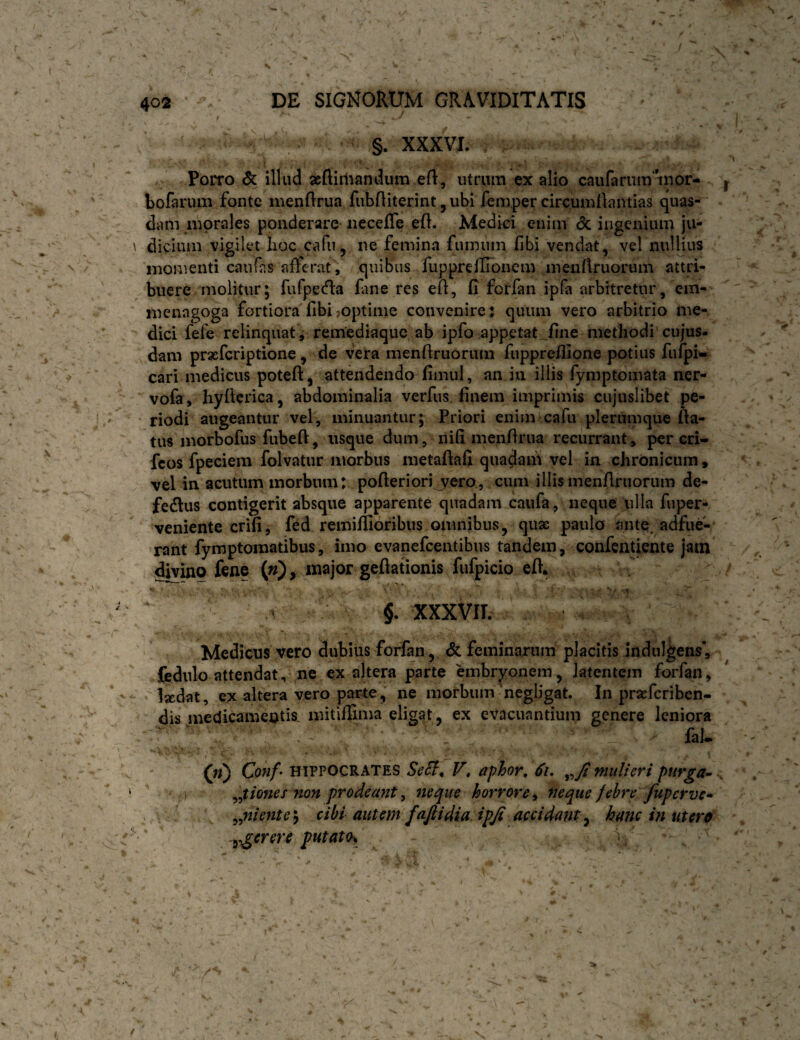 * ^ \ 402 DE SIGNORUM GRAVIDITATIS §. XXXVI. I I . ** • • Porro & illud xftirtiandum eft, utrum ex alio caiifarum^inor- bofarum fonte menflrua fiibfliterint,ubi fempercircumllantias quas¬ dam morales ponderare necefTe ed. Medici enim <3c ingenium ju¬ dicium vigilet lioc cafu, ne femina fumum fibi vendat, vel nullius momenti caufas afferat, quibas fupprefUonem menflruorum attri¬ buere molitur; fufpeda fine res ef, fi forfan ipfa arbitretur, em- menagoga fortiora fibi.optime convenire: quum vero arbitrio me¬ dici fefe relinquat , remediaque ab ipfo appetat .fine methodi cujus- dam prxfcriptione , de vera menfiruorum fupprefilone potius fufpi^ cari medicus poteft, attendendo fimul, an in illis fymptomata ner- vofa, hyftcrica, abdominalia verfus finem imprimis cujuslibet pe¬ riodi augeantur vel, minuantur; Priori enim cafu plerumque Aa- tus morbofus fubefl:, usque dum, nifi menfirua recurrant, per cri- feos fpeciem folvatur morbus metafiafi quadam vel in chronicum, vel in acutum morbum: pofteriori yero, cum illis menfiruorum de- fedus contigerit absque apparente quadam caufa, neque ulla fuper- veniente crifi, fed remiflioribus omnibus, quae paulo ante adfue¬ rant fymptomatibus, imo evanefeentibus tandem, coiifcntiente jam ^ino fene {n), major geftationis fufpicio efi. - ■ ' ' ' i §. icxxvir. Medicus vero dubius forfan, & feminarum placitis indulgens, fedulo attendat, ne ex altera parte embryonem, latentem forfan, ‘ Ixdat, ex altera vero parre, ne morbum 'negligat. In praeferiben- dis medicamentis, mitiffima eligat, ex evacuantium genere leniora faU («) Conf’ HIPPOCRATES F* aphor, 61, mulieri ptirga^ tones non prodeant, neque horrore ^ neque febre fupctve* ^niente\ cibi autem faftidia ipjt accidant^ hanc in utero ^^erere putato^ \ 59* 99' t A i
