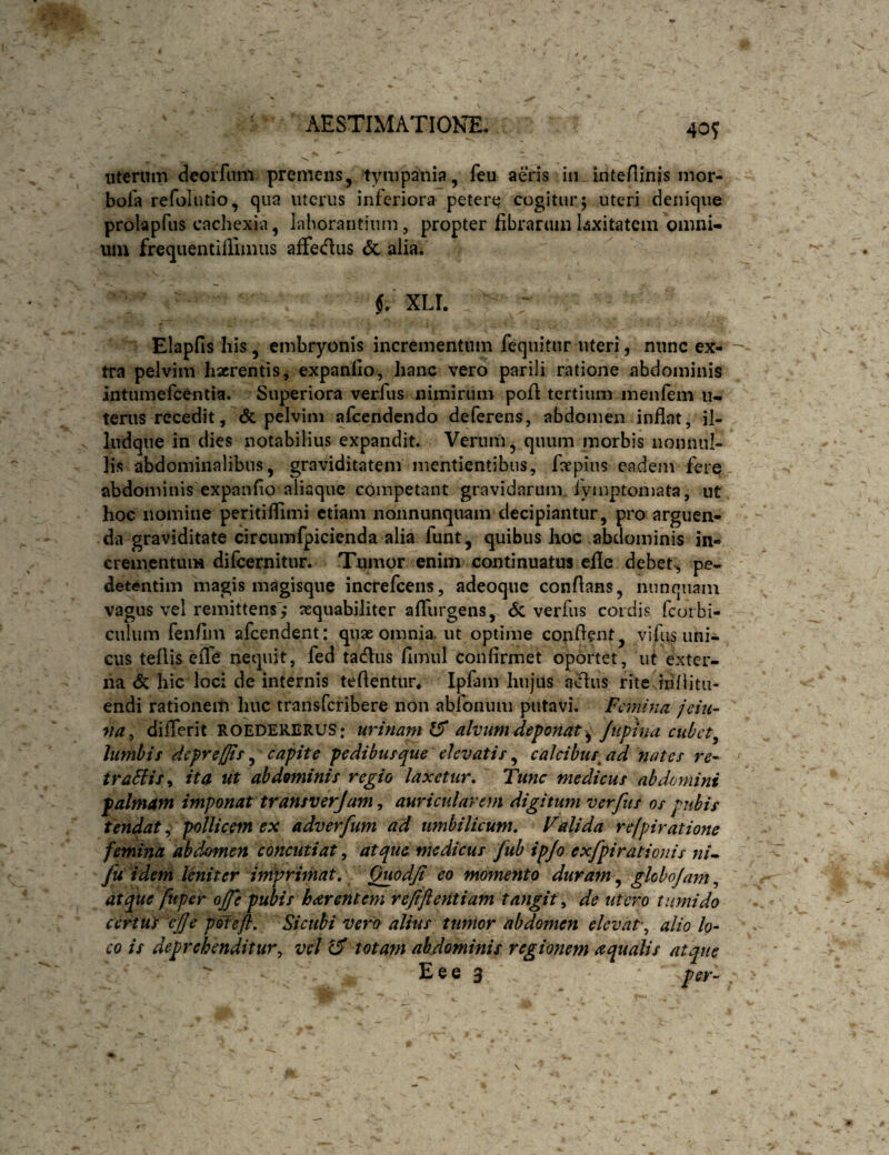 40? uterum deorfiim premens^ tympania, feu aeris in inteHinis mor- bofa refolutio, qua uterus inferiora petere cogitur; uteri denique prolapfus cachexia, laborantium, propter fibrarumUxitatciii omni¬ um frequentillimiis affedus <5c alia. XLT. . Elapfis his, embryonis incrementum fequitiir uteri, nunc ex¬ tra pelvim haerentis, expanfio, hanc vero parili ratione abdominis intumefeentia. Superiora verfus nimirum pofi tertium menfem u- terus recedit, <5c pelvim afeendendo deferens, abdomen inflat, il- ludque in dies notabilius expandit. Verum, quum morbis nonnul¬ lis abdominalibus, graviditatem mentientibus, faepius eadem fere abdominis expanfio aliaque competant gravidarum fyinptoniata, ut hoc nomine peritiflimi etiam nonnunquam decipiantur, pro arguen¬ da graviditate circumfpicienda alia funt, quibus hoc abdominis in¬ crementum difcernitnr. Tumor enim continuatus efle debet, pe- detentim magis magisqiie increfeens, adeoqiie conflans, niinquain vagus vel remittens',* aequabiliter afliirgens, verfus cordis feorbi- culum fenflni afeendent: quae omnia ut optime cotiflent, vifus uni¬ cus teflis effe nequit, fed tadus fimul confirmet oportet, ut exter¬ na & hic loci de internis teflentur. Ipfam hujus a^us rite iiiflitii- endi rationem huc transferibere non abfonum putavi. Fmiina jehi- na^ diflerit ROEDERERUS: urinam IS alvum deponat^ Jtipina cubet^ lumbis deprejf/ts ^ capite pedibusque elevatis^ calcibus^ ad nates re^ traHis^ ita ut abdominis regio laxetur.' Tunc medicus abdomini palmam imponat transverjam^ auricularem digitum verfus os pubis tendat, pollicem ex adverfum ad umbilicum. Vdida refpiratione femina abdomen concutiat, atque medicus fub ipjo exfpirationis «/- Ju idem leniter imprimat. Quodjl eo momento duram ^ globojam^ atque ftiper ojfe pubis harentem refiftentiam tangit^ de utero tumido certut eJje poteft. Si cubi vero alius tumor abdomen elevat\ alio lo¬ co is deprehenditur^ vd ^ totam abdominis regionem aqualis atque  Eee 3 per-