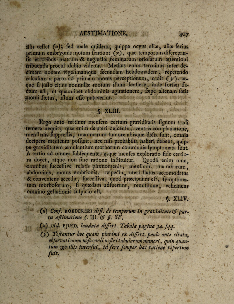 illis reflet (u)\ fed male quidem, f}'^dppe ocyns alix, alix ferius primuin embryonis motum lentiimt (x'), qux temporum difcrepan- tia crroribiis matrum & negledlx feminarum oliofanun attentioni tribuenda procul dubio videtur. Medius enim terminus inter d6- dmam nonam , vigeflmamque fecundam hebdomadem, repetendo calculum a partu ad primam motus perceptionem, cadit at¬ que fi juflo citius nonnullx motum iflum fenfiere, inde forfan fa- dunvefl, ut quamlibet abdominis agitationem, fxpe alienam fatis niotui foetus, iflum efle putaverint* - ■ §. XLIII. Ergo ante tertium menfem certuni graviditatis ffgnum tradi temere nequit; qux enim de uteri defcenfu, ventris complanatione, inenflritis fnpprcllis, mammarum tumore aliisque dida funt, omnia decipere medicum pofTunt, nec nifi probabilia haberi debent, quip¬ pe graviditatem xmulantium morborum communia fymptomata fimt. A tertio ad omnes fubfcquentes usque menfes exploratio fide certio¬ ra docet, atque non fine ratione inflituitur. Qnodfi enim tunc, omnibus fuccefilve relatis phxnonienis, menfiiim, inanimarum, abdominis, motus embrionis, rcfpedu, uteri flatus accoinodatus & conveniens accedit, fuccelliva, quooi prxcipiuim efl, fymptoma- tiim morboforum, fi quxdam adfuerunt, remiffione, vehemens omnino geflationis fufpicio efV* $. XLIV. («) Conf. ROEDERERi dijff, de temporum in graviditate par¬ tu a/iimdtio7te §. III. ^ jf. XV» vid. EJtrsp. laudata^dijfert. Tahula pagina J4, jqq» (y) Teftantur hoc quam plurimi ex dijfert» paulo ante citata^ ohfervationum mfocomii nojlri tabularum numeri, quin quan¬ tum ego iliis interfui^ id fere Jemper hac ratione repertum fuit. t