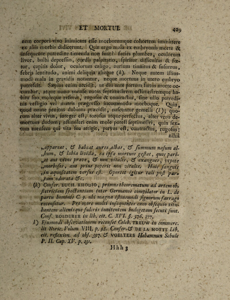X ET MORTUt r. 1 MUiv l Ul» nem corpori vivo inimicatu efTe morborunnjue cohortenv immittere ex aliis «norbis didicerunt. Quas ergo mala ex embryonis morte Sc dnfequeiife putredine.timenda non funt? facies plumbea, oculorum livor, bulbi deprellio, cordis palpitatio, .fpirirur difficultas foe- tor, capitis dolor, oculorum calido, aurium tinnitus 6c fufurrus, febrjs lentitudo, animi deliquia alia^iie (A). Neque autem i/lius- modi mala in gravidis notantur, neque mortuus in utero embryo piitrefcit. Saefpius eiiim accidit, ut diu ante partum foetus morte oc¬ cumbat, atque nono 'inenfe natus feptifneflrem oclime/lremque ha¬ bitu fuo inoleque referat, rugofiis ^ contra(51iis, fine ullo putredi-» nis vefiigio vel matris prsegreflb incommodo morboqiie. Quin quod onine penitus dubium praecidit, nafciintiir gemelli (/)* quo¬ rum alter vivus, integer efi, torofiis 'atqiteperfedus, alter vero de- rnortuus dudum j affimilari enim mole potefi feiptimefiri, quin fex- tiim menfem qui vita fiia attigit, parVus eft, contradhis, ruoofus: - nihil j^appareat, ^ haleat aurer albas, ^ Jlimmum najum aU labia livida^ ea ipfa mortuos geflat ^ quos par aut VIVOS prave^ ^ non vitales^ ^ exangues^ vtpote ^^morhofos ^ aut prius peperit non vitales. Huic fanguis aquoptatem verfus eft. Oportet igitur dali pofl par^ ^^tum odorata d5c. (-A) Confer. wcn, RHODIO, primus theorematum ad artem oh^ fletriciam fpeSiantium inter Germanos compilator in L, de partu hominis C. p. ubi magna iftiusmodi Jignorum farrago recenfetur. ' Pro more nmlti injequehtcs caeco obfequio titu¬ bantem ali enis que fulcri r innitentem hodogetam Jecuti fimt, Conf. ROEDERER in lih, cit, C. XVL §. /) Ejusmodi oh fervat ionem recenfet Celeb, TREUW in commere. Ut Noric. Volum. VIII. p, p8. Confer. CP de la MOTte Lib, cit. reflexion. ad ohj. ^ voelters Hebammm Schule P. IL Gap. XV. p, 2Ji, Hhhj V > i
