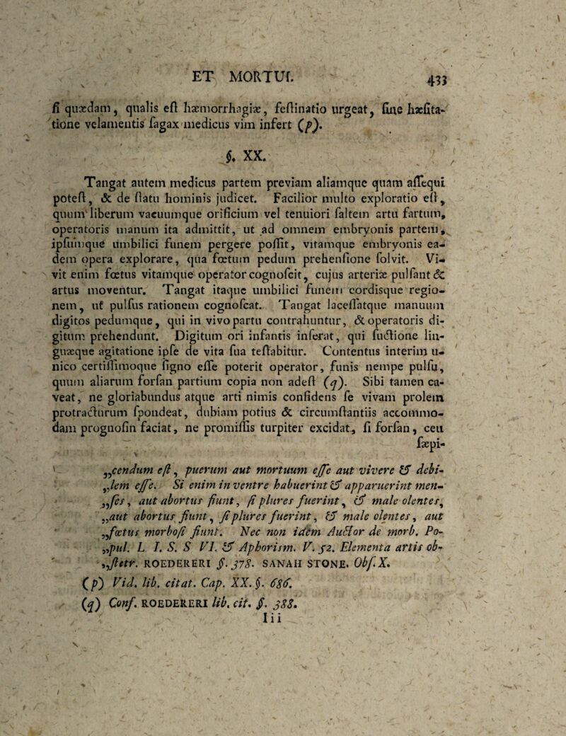 435 fi quasdam, qualis eft lixmorrhagiae, feftinatio urgeat, fiue hacfita- tione velamentis fagax medicus vim infert (/>}. XX. Tangat autem medicus partem previam aliamque quam affequi potefl, & de riatu hominis judicet. Facilior multo exploratio ell, quum' liberum vacuumque orificium vel tenuiori faltem artu fartum, operatoris manum ita admittit, ut ad omnem embryonis partem, ipfumque umbilici funem pergere poflit, vitamquc embryonis ea¬ dem opera explorare, qua foetum pedum prehenfione folvit. Vi¬ vit enim foetus vitamque operatorcognofeit, cujus arterias pulfantcSc artus moventur. Tangat itaque umbilici funem cordisque regio¬ nem, ut pulfus rationem cognofeat. Tangat laceflatque manuum digitos pedumque, qui in vivo partu contrahuntur, & operatoris di¬ gitum prehendunt. Digitum ori infantis inferat, qui fudione liii- guoeque agitatione ipfe de vita fua te flabitur. Contentus interim u- nico certilliinoque ligno effe poterit operator, funis nempe pulfu, quum aliarum forfan partium copia non adefl Sibi tamen ca¬ veat, ne gloriabundus atque arti nimis confidens fe vivam prolem protradurum fpondeat, dubiam potius & circumflantiis accommo¬ dam prognofin faciat, ne promifiis turpiter excidat, fi forfan, ceu faepi- ' en dum efl, puerum aut mortuum ejfe aut vivere dehi^ ^Jem eJfe, Si enim in ventre habuerint^ apparuerint men<m' \ aut abortuf fiunt, fi plures fuerint ^ (fi male olentes^ ^^aut abortus fiunt ^ fi plure s fuerint^ ^fi male olentes ^ aut ^foetus morbofi fiunt. Nec non idem AuHor de morb. Po- ^^pul. L L S. S VL ^ Aphorism, T./2. Elementa artis ob-^ '9^ftetr. ROEDERERI fi. J7S- SANAH STONE. OtfX, (p) Fid. lib. citat. Cap. XX. $. 6S6, if) Conf ROEDERERI Ub. cit, /. 3S8. I i i