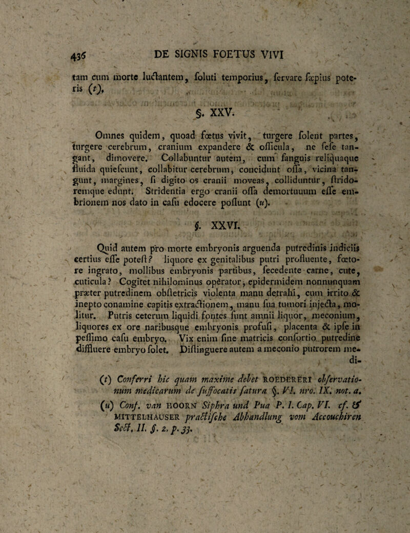 43« DE SIGNIS FOETUS VIVI V tam cuni morte ludantem, foluti temporius, fervare facpiiis pote- ris (0* ( §, XXV. Omnes quidem, quoad foetus vivit, turgere folent partes, ?urgere cerebrum, cranium expandere & oflicula, ne fefe tan¬ gant, dimovere/ Cellabuntur autem, cum fanguis reliquaque fluida quiefciint, collabitur cerebrum, concidunt ona, vicina tan- gunt, margines, fi digito os cranii moveas, colliduntur, firido- remque edunt Stridentia ergo cranii ofia demortuuum effe ^m- brionem nos dato in cafu edocere poflunt (w). §. XXVL ' Quid autem pro morte embryonis arguenda putredinis indiciis certius efic potefi.^ liquore ex genitalibus putri profluente, foeto- re ingrato, mollibus embryonis partibus, fecedente carne, aitc, .cuticula? Cogitet nihilominus opdrator^ epidermidem nonnunquam praeter putredinem obfletricis violenta manu detrahi, cum irrito & inepto conamine capitis e^traiflionem, manu fiia tumori injecfla, mo¬ litur. Putris ceterum liquidi fontes funt amnii liquor, meconium, liquores ex ore naribusque embryonis profufi, placenta & ipfe in peflimo cafu embryo.- Vix enim fine matricis confortio putredine diffluere embryo folet. Diflinguere autem a meconio putrorem nie- - di- (t) Conferri hic quam maxime dehet UoeDJMIEri objervatio* num medicarum de fuffocatis fatura VL nro. /X* not, a* 1' («) Conf, van ROORN Siphra und Pua P. LCap, VL cf, ^ ^ MITTELHAUSER praHifche Abhandlung vom Accouchiren