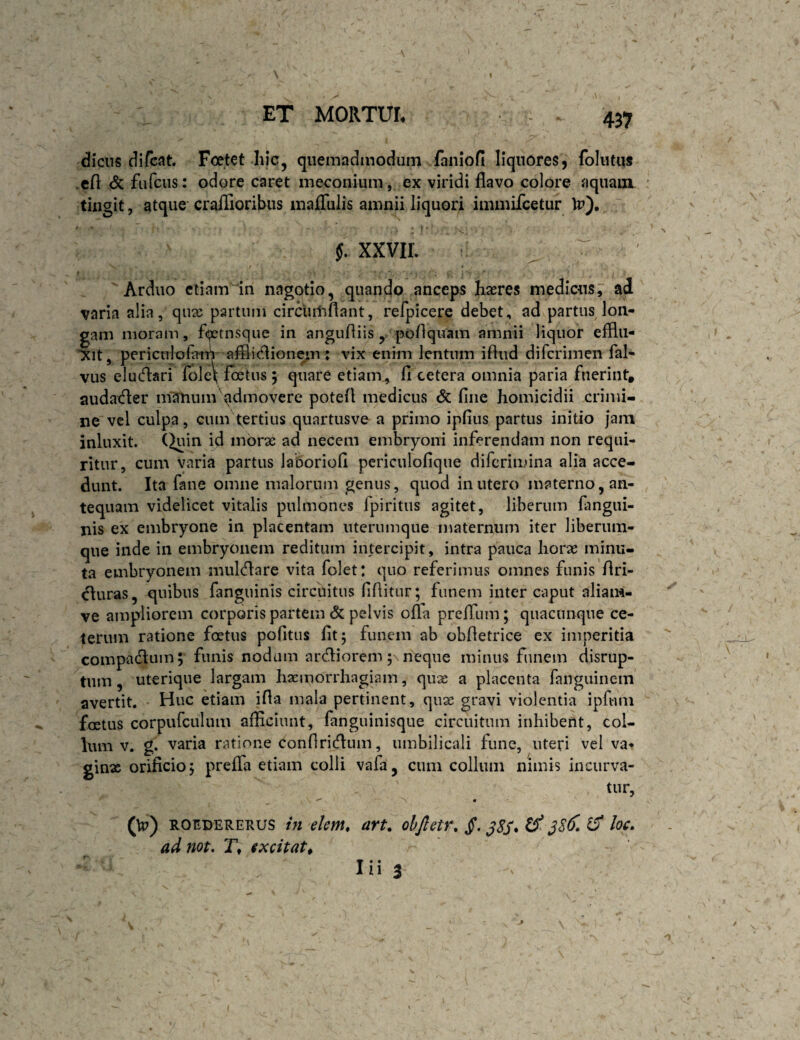 437 diciis difcat. Foetet hic, quemadmodum faniofi liquores, folutus .cfl: fiifcus: odore caret meconium, ex viridi flavo colore aquam tingit, atque' craiTioribus malTulis amnii liquori immifcetur Ip). 5. XXVIL I • Arduo etiam 'in nagotio, quando anceps haeres medicus, ad varia alia, qiix partum circiiiliflant, refpicere debet, ad partus lon¬ gam moram, flpetnsque in angufliis , poflquam amnii liquor efflil- “Xit, periculofaiT| afliicflionem; vix enim lentum ifliid difcrimen fal- vus eludari folc\ foetus 5 quare etiam^ fi cetera omnia paria fuerint, audader nfatium qdmovere potefl medicus <5c fine homicidii crimi¬ ne vel culpa, cum tertius quartusve^ a primo ipfius partus initio jam inluxit. (Juin id morae ad necem embryoni inferendam non requi¬ ritur, cum varia partus laboriofi pcriculofique difcrimina alia acce¬ dunt. Ita fane omne malorum genus, quod in utero materno, an¬ tequam videlicet vitalis pulmones fpiritus agitet, liberum fiingui- nis ex embryone in placentam uterumqiie maternum iter liberum- que inde in embryonem reditum intercipit, intra pauca horae minu¬ ta embryonem muldare vita folet: quo referimus omnes funis flri- duras, quibus fanguinis circuitus fiflitur; funem inter caput aliam- ve ampliorem corporis partem & pelvis offa prelTum; quacunque ce¬ terum ratione foetus pofitus fit; funem ab obfletrice ex imperitia compadum; funis nodum ardiorem; neque minus funem disrup- tum, uterique largam haemorrhagiam, quae a placenta fanguinem avertit. Huc etiam ifla mala pertinent, quae gravi violentia ipfnm foetus corpufculum afficiunt, fanguinisque circuitum inhibent, col¬ lum v. g. varia ratione confiridum, umbilicali fune, uteri vel va- ginx orificio; prefla etiam colli vafa, cum collum nimis incurva¬ tur, (\p) ROfiDERERUS ht ekm, art. ohjletr, jf. ^8S* ^ jSdl ^ loc. ad not, T, ixcitat^