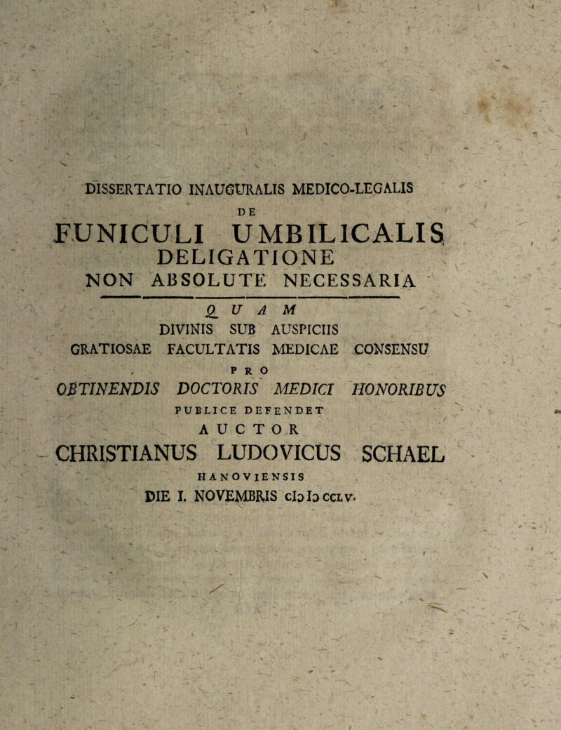 DISSERTATIO INAUOURALIS MEDICO-LEGALIS FUNICULI UMBILICALIS DELIGATIONE NON ABSOLUTE NECESSARIA ' Q_ U A M DIVINIS SUB AUSPICIIS GRATIOSAE FACULTATIS MEDICAE CONSENSU PRO OSTINENDIS DOCTORIS MEDICI HONORIBUS PUBLICE defendet AUCTOR CHRISTIANUS LUDOVICUS SCHAEL HANOVIENSIS DIE I. NOVEMBRIS clolocav.