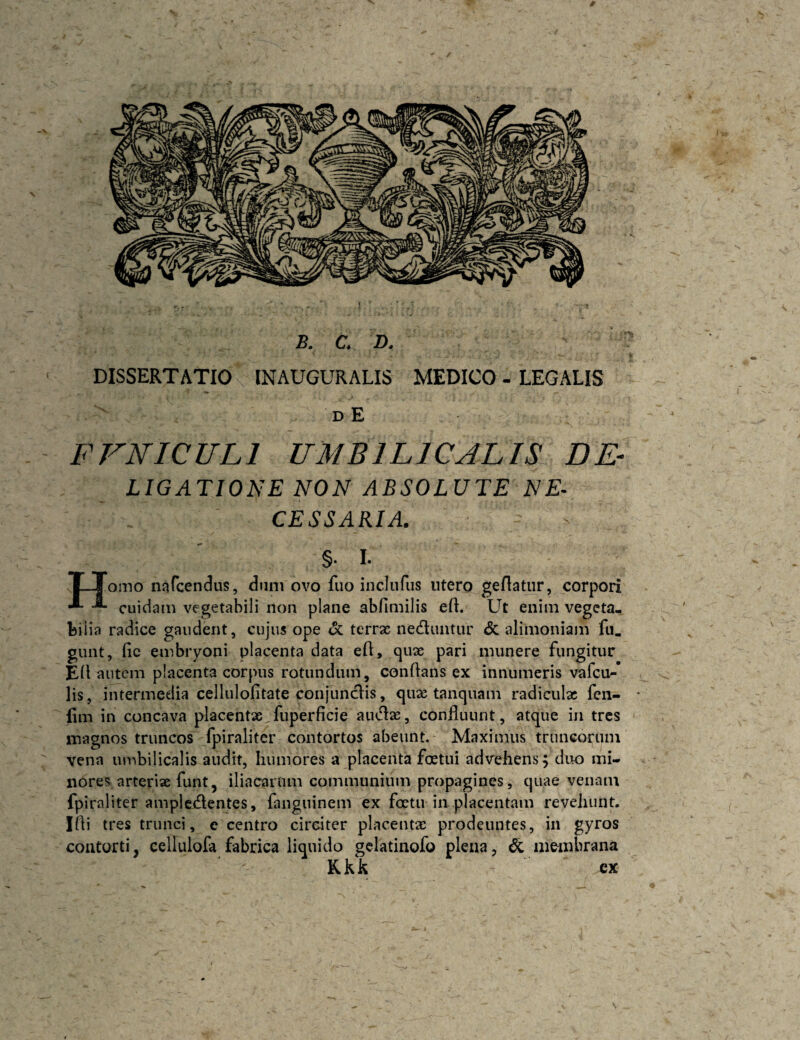 B. C. D. DISSERTATIO INAUGURALIS MEDICO - LEGALIS D E FVNICULl UMBILICALIS DE- LIGATIONE NON ABSOLUTE NE¬ CESSARIA. §• I. |_Jomo nafcendus, dum ovo fuo inclufus utero geflatur, corpori cuidam vegetabili non plane abfimilis eft. Ut enim vegeta, bii ia radice gaudent, cuju5 ope <5c terrae nediuitur &: alimoniam fu. gunt, fic embryoni placenta data efl, qux pari munere fungitur EU autem placenta corpus rotundum, conflans ex innumeris vafeu^* lis, intermedia cellulolitate conjunefis, quae tanquam radiculae fen- * lim in concava placentx fuperficie audae, confluunt, atque in tres magnos truncos fpiraliter contortos abeunt. Maximus truncorum vena luubilicalis audit, humores a placenta foetui advehens 5 duo mi¬ nores arteriae funt, iliacarum communium propagines, quae venam fpiraliter ampledflentes, fanguinem ex foetu in placentam revehunt. Ifli tres trunci, e centro circiter placentae prodeuntes, in gyros coutorti, celfulofa fabrica liquido gclatinofo plena. Si aie-mbrana Kkk ex