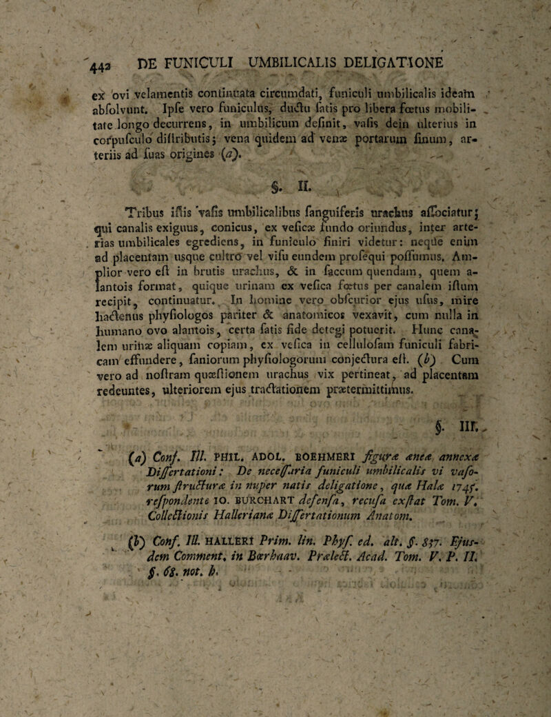 J 443 HE FUNICULI UMBILICALIS DELIGATIONE eit 'ovi velamentis continuata circumdati, funiculi umbilicalis ideatn ' abfolvunt. Ipfe vero funiculus, duvflii fatis pro libera foetus mobili- ^ tate longo decurrens, in umbilicum definit, vafis dein ulterius in cofpufculo diliribiitisj vena quidem ad'venae portarum finum, ar¬ teriis ad fuas origines {a). §. H. Tribus iUis Vafis umbilicalibus fangniferis uracbns afibciatur; qui canalis exiguus, conicus, ex veficae fundo oriundus, inter arte- , rias umbilicales egrediens, in funiculo finiri videtur: neqiie enim ad placentam usque cultro vel vifu eundem profequi pofiTumiis. Am- j plior vero efi in brutis urachus, & in faecum quendam, quem a- lantois format, quique urinam ex vefica foetus per canalem ifium recipit, continuatur*^ In liomiae vero obfcurior ejus ufus, mire liadenus phyfiologos pariter & anatomicos vexavit, cum nulla in humano ovo alantois, certa fatis fide detegi potuerit. Hunc can?t- lem uriiise aliquam copiam, cx vefica in cellulofam funiculi fabri¬ cam effundere, faniorum phyfiologorum conjednra ell. (b) Cum vero ad nofiram quxftionem urachus vix pertineat, ad placentam redeuntes, ulteriorem ejus tradationem praetermittuiiiis. - §. nr*. '  (a) Conf* IIL PHIL. ADOl. BOBHMERI figuya anea annex^t Differt at ioni : De nece (furia funiculi umbilicalis vi vafo^ tum JlruStur^ in nuper natis deligatione, qua Hala 174f refpondente 10. burchart defenfa^ recufa ex flat Tom. V* CoUeSiionis Halleriana Differtationum Anatoni, i, (]0 HALL6R1 Pfim. lin, Phyf ed, ait, jT. S^7* Ejus- dem Commenta in Batrhuav. Pralek, Acad. Tom. V, P, IL \ j