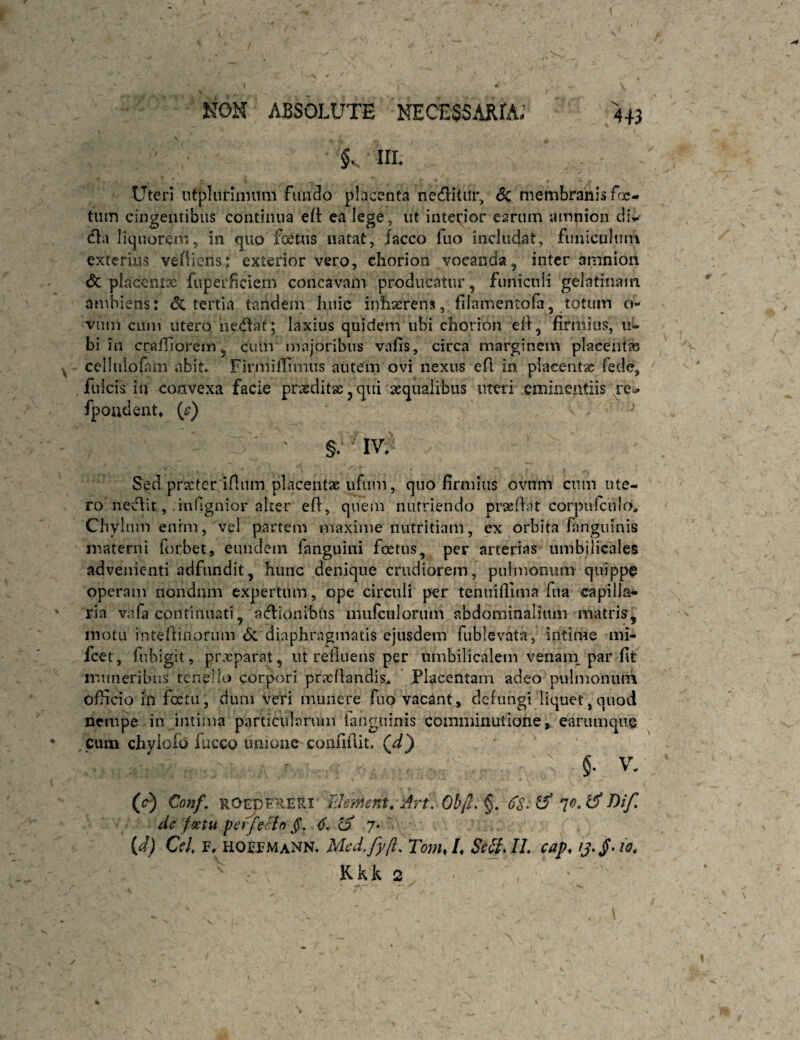 KOM ABSOLUTE NECESSARIA; 4+3 §v III. Uteri ntplunnnim fuiido placenta neditiir, Sc membranis fcjc- tiim cingentibus continua ca lege, ut interior earum amnion cli,.- dla liquoreni, in quo foetus natat, iacco fuo includat, funiculum exterius veAiens: exterior vero, chorion vocanda, inter amnion <5c placcntx fuperficiem concavam producatur, funicnii gelatinain ambiens: tertia tandein huic inhasrensj.filamentofa, totum o- vum cum utero he(flat; laxius quidem ubi chorion ell, firmius, ti¬ bi in crafllorem, cum majoribus vafis, circa marginem placent» cclliilofam abit. Firmiflimus autem ovi nexus efi in placent» fede, fulcis in convexa facie prodit», qui aqualibus uteri eminentiis re^ fpoudent* (^) ' §. IV. Sed prartcr iHum placent» ufum, (]iio firmius ovnm cum ute¬ ro ncvlit, inflgnior alter efi, c|uem nutriendo prasfhit corpiifculo. Chylum enim, vel partem maxime nutritiam, ex orbita fanguinis materni forbet, eundem fanguini foetus, per arterias umbilicales advenienti adfnndit, hunc denique crudiorem, puimonum quippe operam nondum expertum, ope circuli per teniiifllma fua capilla¬ ria vafa continuati, acfliouibus mufciilorum abdominalium matris, motu intellinorum <Sc diaphragmatis ejusdem fublevata, intime mi- fcet, fubigit, prxparat, ut retinens per umbilicalem venaiii par fit muneribus tenello corpori praedandis. Placentam adeo pulmoniiin ofiicio in fxtu, dum veri munere fuo vacant, defungi liquet,cpiod nempe in intiiua particularum ianguinis comininutione, earumque cum chyiofd fucco unione confidit. Qd} §. V. (c) Conf, ROEDe^EHi Idement, Art. Ob/f. §. ifS- ^ T>if, de foetu peffecin jf. ^ 7* {d) Cei F. hoefmann. Med.fyft, Tom,L SeSJL cap,