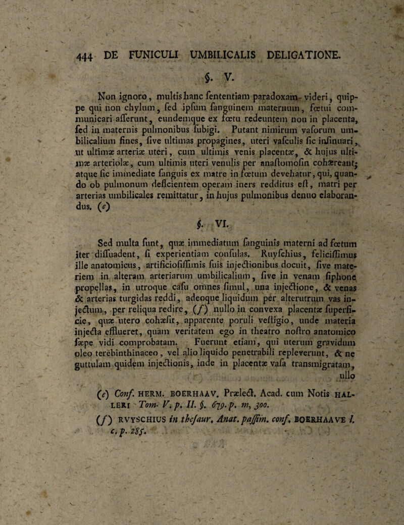 u 444 DE FUNICULI UMBILICALIS DELIGATIONE. $. V. Non ignoro, multis hanc fententiam paradoxnin-videri, quip¬ pe qui non chylum ^ fed ipfum fanguinem matermun, fostui eoin- niimicari afferunt^ eundemque ex loetii redeuntem non in placenta, fcd in maternis pulmonibus fubigi* Putant nimirum vaforum um- ^ bilicalium fines, live ultimas propagines, uteri vafculis fic iiifinuari, ut ultimae arteriae uteri, cum ultimis venis placentae, <5c hujus ulti¬ mae arteriolae, cum ultimis uteri venulis per anallomofin coh^reant- atque fic immediate fanguis ex matre infeetum devehatur, qui, quan- ^ do ob pulmonum deficientem operam iners redditus efi, matri per arterias umbilicales remittatur, in hujus pulmonibus denuo elaboran¬ dus, (^) $. VL Sed multa funt, quae immediatum fanguiiiis materni ad foetum iter difluadent, fi experientiam confidas, Ruyfchius, felicifilmus ille anatomicus, artificiofiflimis fuiS injedionibus docuit, five mate¬ riem in alteram arteriarum umbilicalium, five in venam fiplione propellas, in utroque cafu omnes fimul, una injedione, & venas & arterias turgidas reddi, adeoque liquidum per alterutrum vas in- jednm., per reliqua redire, (/) nullo in convexa placentae fuperfi- cie, quae utero cohasfir, . apparente poruli velligio, unde materia injeda efflueret, quam veritatem ego in theatro nofiro anatomico faepe vidi comprobatam. Fuerunt etiam, qui uterum gravidum oleo terebinthinaceo, vel alio liquido penetrabili repleverunt, & ne' guttulam quidfin injedionis, inde in placentae vafa transmigratam , , ullo (^e) Conf, HERM. BOERHAAV. Praelccfl, Acad. cum Notis ha£- LERi Tom- Vi IL §, (fjp-p* PJ, joo. (/) RvyscHlUS in thejaur^ Anat.paffim, conf^ BOErhaave /. c,p. Z8S» ‘ ‘ ^