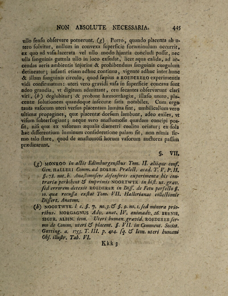 ullo fenfii obfemre potuerunt. (^) Porro, quando placenta ab'U- tcro folvitur, nulliuii in convexa fuperficie foraininuluiii occurrit, ex quo ad vafa lacerata vel ullo modo hiantia concludi polTit, nec ulla fanguinis guttula ullo in loco exfiidat, licet aqua calida, ad ar¬ cendas aeris ambientis injurias & prohibendum fanguinis coagulum detineatur; infanti etiam adhuc continua, vigente adhuc inter hunc dc illam fanguinis circulo, quod faepius a ROEDEREro experimentis vidi confirmatum: uteri vero gravidi vafa in fuperficie concava funt adeo grandia, vt digitum admittant, ceu fecantes obfervarunt clari viri, deglubitur; 6c probant hasmorrhagias, illacfo utero, pla¬ centae folutionem quandoque infecutae fatis notabiles. Cum ergo tanta vaforum uteri verfus placentam lumina fint, umbilicalium vero ultimae propagines, quae placentae dorfiim lambunt, adeo exiles, vt vifum fubterfugiant; neque vero anafiomofis quaedam concipi pos- fit, nili quae ex vaforum aequalis diametri coalitu oriatur; ex fola hac differentium luminum confideratione palam fit, non nnnis fir¬ mo talo fiare, quod de anafioinofi horum vaforum audores pafiiiu praedicarunt, §. Vir, («^) MONROO aSlis Edimhurgenfihuf Tom. II, aliique conf, Gen.UALLERi Comnuad BOERH. Prdle6l, acad, T. F,P,IT^ not, h. Anajtomofeos defenjores experimenta his con-^ traria perhibent ^ imprmns NOORTWYK in hijl, ut, grav, fed errorem detexit ROEDERtR in Dijf, de Fetu perfeclo §, 10. qua recujja ex (i at Tom. VIP Hallerianae coUeSiionis Differt» Anatom. (Jr) NOORTWYK. / r. §, 7. no.j,^ p. no» i»/ed minora prio- ribuss MORGAGNUS Adv» anat» IF» animadv» z6. bernh. SIGFR. ALBIN. icon. Uteri human, gravid. ROEDERER/er- mo de Comm, uteri ^ placent» /. VII. in Ccmmeiit, Societ, Goetting, a. i7SJ- T. III» p» 404. fq, Icon, uteri humani ObJ, illufir» Tab. VL Kkkj