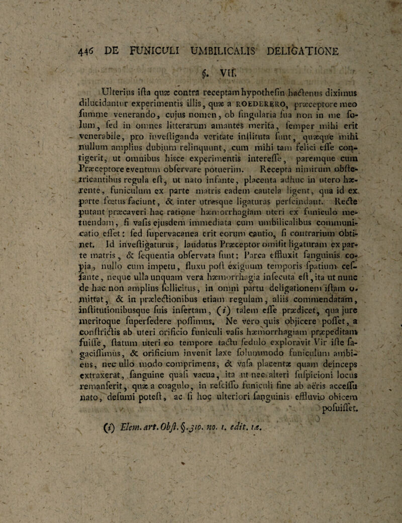 Vlf. Ulterius ifta (px contra receptamhypothefin hacflenus diximus dilucidantur experimentis illis, qu2& a rOEDERERO, prxeeptore meo funinie jeiierando, cujus nomen, ob fingularia fua non in me fo- lum, fed in omnes litterarum amantes merita, femper mihi erit venerabile, pro invelliganda veritate inliituta funt, quaeque mihi nullum amplius dubium relinquunt, cum mihi tam felici elTe con¬ tigerit, ut omnibus hisce experimentis intereffe, paremqiie cuin Praeceptore eventum obfervare potuerim. Recepta nimirum obfle- iricantibus regula efl^ ut nato infante, placenta adhuc in utero hae¬ rente, funiculum ex parte matris eadem cautela ligent, qua id ex. parte fojtus faciunt, inter utrasque ligaturas perfeindant. Recfle putant priecaveri hac ratione hxmorrhagiam uteri ex funiculo me¬ tuendam , fi vafis ejusdem immediata cum umbilicalibus communi¬ catio efiTet: fed fupervacanea erit eorum cautio, fi contrarium obti¬ net. Id invefii^aturus, laudatus Praeceptor omifit ligaturam ex par¬ te matris, Sz (equentia obfervata funt; Parca effluxit fanguinis co¬ pia, nullo cum impetu, fluxu pofl exiguum temporis fpatium cefi- lante, neque ulla unquam vera haemorrhagia infecuta' efl,ita ut nunc de hac non amplius fcllicitus, in omni pjirtu deligationem iflam o* mittat, & in prselecflionibus etiam regulam, aliis commendatam, inflitutionibusque fuis infertam, (/) talem clTe praedicet, qua jure meritoque ruperfedere pofTimiis, Ne vero quis objicere poflTet, a conflricflis ab uteri orificio funiculi vafis haemorrhagiam praepeditam fuifle, flatum uteri eo tempore fedulo exploravit Vir ifle fa- gacifllmus, <5c orificium invenit laxe folummodo funiculum ambi¬ ens, neciillo modo comprimens, de vnfa placentae quam deinceps extraxerat, fanguine quali vacua, ita ut nec.-alteri fufpicioni locus remanferit, quae a coagulo, in refeifro funiculi fine ab aeris acceflTu nato, defumi poteft, ac fi ho$ ulteriori fanguinis efliuvio obicem pofuiflet. (t) Elem,art,OhJl,^.jw. no, i, edit, ^
