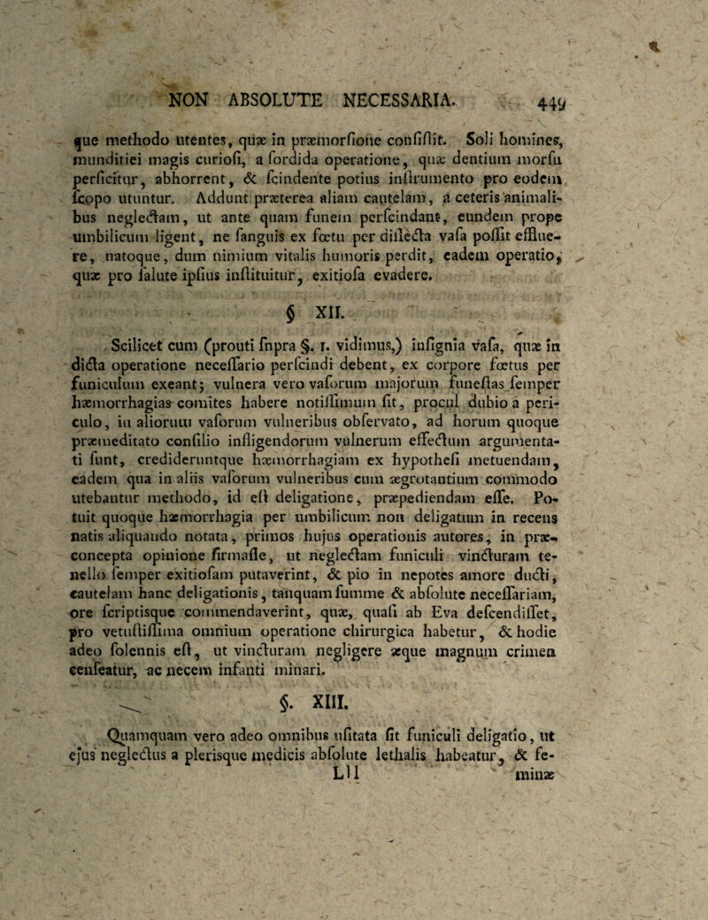 V (jue methodo utentes, qiias in prasmorfione confinit. Soli hominem, inunditiei magis curiofi, a fordida operatione, quse dentium morfti perficrtiir, abhorrent, <5c fcindente potius inllrumento pro eodcia fcopo utuntur. Addunt praeterea aliam cautelam, a ceteris'animali¬ bus neglecflam, ut ante quam funem pcrfcindant, eundem prope umbilicum ligent, ne fanguis ex foetu per diileda vafa poflit efflue¬ re, natoque, dum nimium vitalis humoris perdit, eadem operatioj qux pro ialute ipfius inftituitur, exitiofa evadere. $ XII. Scilicet cum (prouti fnpra §. i. vidimus,) infignia vafa, qnx in di<fla operatione neceffario perfeindi debent, ex corpore foetus per funiculum exeant; vulnera vero vaforum majorum fuiieflas femper haeniorrhagias^ comites habere notillimum fit, prpcul dubio a peri¬ culo, iu aliorum vafonim vulneribus obfervato, ad horum quoque praemeditato confilio infligendorum vulnerum effecflum argumenta¬ ti fiint, credideruntque haemorrhagiam ex hypothefi metuendam, eadem qua in aliis vaforum vulneribus cnm 2egrotantium commodo utebantur methodo, id efi deligatione, praepediendam effe. Po¬ tuit quoque haemorrhagia per umbilicum noii deligatum in recens natis aliquando notata , primos hujus operationis autores, in prx- concepta opinione firmaflie, ut neglecflam funiculi vindluram te¬ nello femper exitiofam putaverint, & pio in nepotes amore dndli, cautelam hanc deligationis, taltquam fumme ^ abfoliitc neceflTariam, ore feriptisque .commendaverint, quae, quafi ab Eva defcendilTet, pro vetufliflima omnium operatione chirurgica habetur, & hodie adeo folennis cfl, ut vincluram negligere seque inagnuin crimea ceiifeatur, ac necem infanti minari. §. XIII. Quamquam vero adeo omnibus ufltata (it funiculi deligatio, ut ejus negledus a plerisque medicis abfolute iethalis habeatur, & fe- L11 miiise
