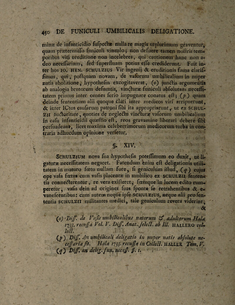 450 DE FUNICULI UMBILICALIS DELIGATIONE. V niinse de infanticidio fufpccflac miliare magis utplurimiiiii ^^raventur, quam prxtermiffo funiculi vjnsulo; non defuere tamen nodris tem¬ poribus viiti eruditione non incelebres, qui cautionem' hanc non a- deo neceffariam, fe(Hiiperfluam potius effe crediderunt. Fuit in¬ ter hos IO. HEN. SCHULZIUS Vir ingenii <5c eruditionis fama clarif- limus, qui, podquam novam, de vaforum umbilicalium in nuper natis abolitione, hypothefin excogitaverat, (<?) junedis argumentis ab analogia brutorum defumtis, vincdurae funiculi abfoiutam neceffi- tatem primus inter omnes ferio impugnare conatus ed; (/?) quam deinde fententiam alii quoque clari inter medicos virf arripuerunt, dc inter ICtos caiifarum patroni fibi ita appropriarunty ut ex SCHUL- 2il iiu<floritate, quoties d^ neglecdii vin^urac vaforum iimbilicaliiiin in cafii infanticidii quaeflio ed, reos gravamine liberari debere fibi perfuadeant, licet maxima celeberrimorum medicorum turba in con¬ traria adhucdum opinione verfetur. i . i ‘ §. XIV. ScHULZiUM nova fua hypothefis poteflimum eo duxit, ut li¬ gaturae neceditatem negaret. Fatenduin bnim ed deligationis utili¬ tatem in maturo foetu nullam fore, li geniculum idud, (^) cujus ope vafa foetui cum vafis placentae in umbilico ex SCHULZU fenten- tia connecderentur, re vera exideret, foefiiquc in lucem edito rum¬ peretur, vafis dcin ad origines fuas fponte fe retrahentibus & e- vanefeentibus: ciim autem neque ipfe SCHULZiUS, aeque aJii pro fen- texitia SCHULZii ipilitantes medici, tale geniculum revera viderint, dc (oj Dijf, de Vap umhilicalilus naterum ^ adultorum Halie n33' Vol. V. Dtp Anat,^Jek3l. ab III. hallero coU le3l. ^ (/) 4« umbilicali delibatio in 7utper natis ahjolute ;/r- ce£aria fit, HaU iJSS' recujjja in Collegi, HALLER Tom, F, (^ ) d)iP an delig,fun, nficeJJ, J*. t, ^ ; ' \ r