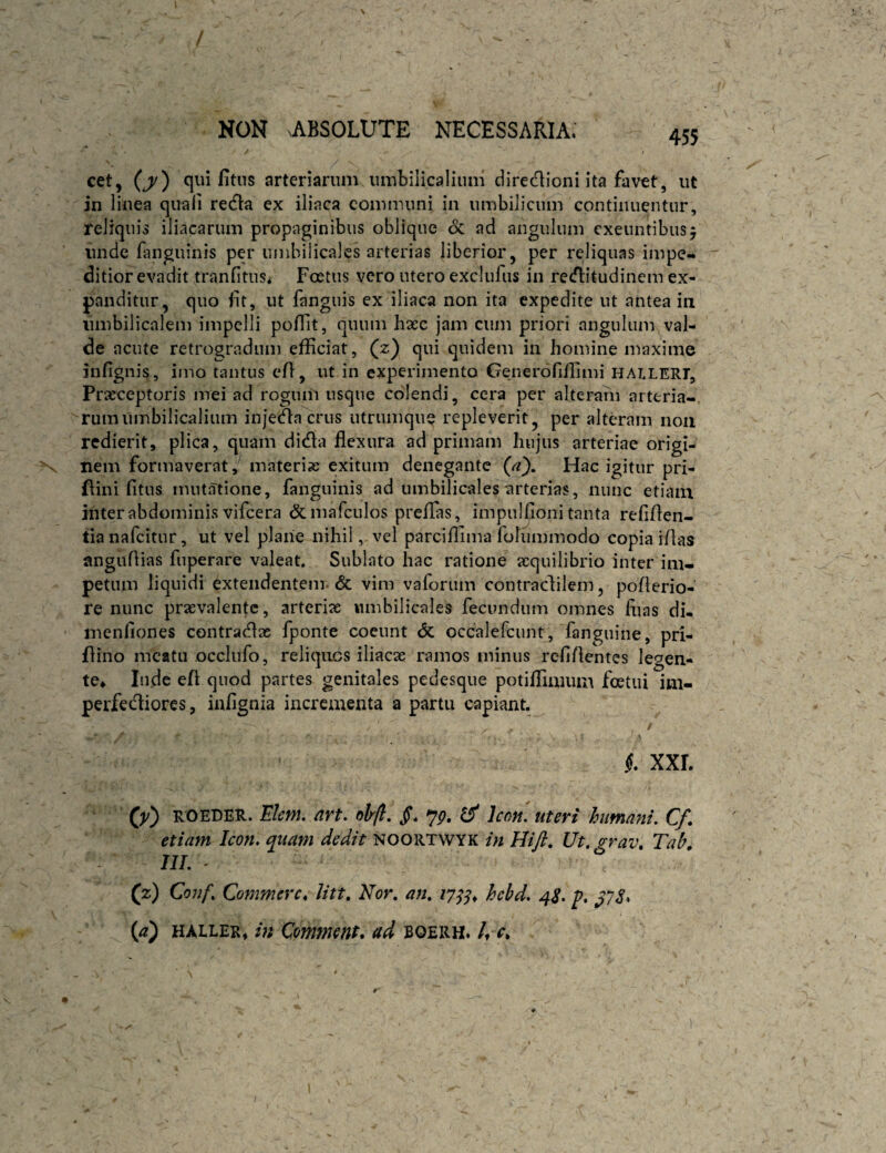 cet, (j/) qui fitiis arteriarum umbilicalium diredioni ita favet, ut in linea quali redla ex iliaca communi in umbilicum continuentur, reliquis iliacarum propaginibus oblique 6c ad angulum exeuntibus, unde finguinis per umbilicales arterias liberior, per reliquas impe¬ ditior evadit tranfitns* Foetus vero utero exclufus in recflitudinem ex¬ panditur, quo fit, ut fanguis ex iliaca non ita expedite ut antea in umbilicalem impelli pofiit, quum haec jam cum priori angulum val¬ de acute retrogradum efficiat, (z) qui quidem in homine maxime infignis, imo tantus efi, ut in experimento Generofiffimi halleri. Praeceptoris mei ad rogum usque colendi, cera per alteram arteria-, rumumbilicalium injecta crus utrumque repleverit, per alteram non redierit, plica, quam didla flexura ad primam hujus arteriae origi¬ nem formaverat,^ materias exitum denegante (a). Hac igitur pri- flini fitus mutatione, fanguinis ad umbilicales arterias, nunc etiam inter abdominis vifcera & mafculos preflas, impulfioni tanta refiflen- tianafeitur, ut vel plane nihil, vel parciflima folummodo copia iflas anguflias fiiperare valeat. Sublato hac ratione aequilibrio inter im¬ petum liquidi extendentem. & vim vaforum contradilem, poflerio- re nunc praevalente, arteriae umbilicales fecundum omnes flias di. menliones contradx fponte coeunt <3c occalefcunt, fanguine, pri- flino meatu occlufo, reliquos iliacae ramos minus refiflentes legen¬ te* Inde efl quod partes genitales pedesque potiffiaium foetui im- perfediores, inflgnia incrementa a partu capiant.^ / i XXL ROEDER. dvt. olrfi. jT. jg, ^ Icoh. uteri humani, Cf* etiam Icon, quam dedit noortwyk in Hift, Ut.grav, Tah» IIL ' (z) Conf, Commere^ litt. Nor, an, 17^^, hebd, 4S, p, ^78* {a') HALLER, in Comnmt, ad boerh. /♦ r.