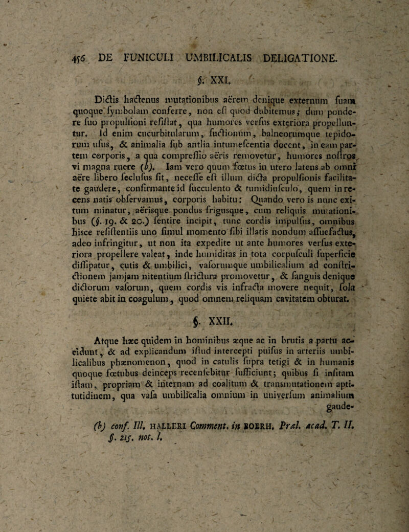 / 4^6, DE FUNICULI UMBILICALIS DELIGATIONE. XXL Didis hadenus mutationibus aerem denique externum fuam quoque fymbolain conferre, non efl quod dubitemus; dmn ponde¬ re fiio propiilfioni re/ilbt, qua humores veiTiis extariora propelluti- tur» id enim cucurbitularum, fudioiium, balneorumque tepido¬ rum ufus, & animalia fub antlia intumefcentia docent, in eam par¬ tem corporis, a qua compreffio aeris removetur, humores noftros^ vi magna ruere (ij, lam vero quum foetus in iitero-Jatens ab omnr aere libero feclufus fit, iiecefiTe efi illum dida propulfionis facilita¬ te gaitdere, confirmante id lucculento & tumidiufculo, quem in re¬ cens natis' obfervamus, corporis habitu; Quando vero is nunc exi¬ tum minatur, aerisque pondus frigusque, cum reliquis mu-ationi- bus (^. 19* <k 2C.) fentire incipit, tunc cordis impulfus, omnibus hisce refiflentiis uno fimul momento fibi illatis nondum afluefadus, adeo infringitur, ut non ita expedite ut ante humores verfus exte¬ riora propellere valeat, inde humiditas in tota corpiifculi fuperficie difiipatur, qutis & umbilici, vaforumque umbilicalium ad confiri- dionem jamjam nitentium flridura promovetur, & fanguis denique didorum vaforum, quem cordis vis infrada movere nequit, fola quiete abit in coagulum, quod omnearreliquam cavitatem obturat. §. XXIL Atque haec quidem In hominibus seque ac in brutis a partu ac¬ cidunt,. & ad explicandum ifiiid intercepti puifiis in arteriis umbi¬ licalibus phaenomenon, quod in catulis fupra tetigi & in humanis quoque foetubus deinceps recenfebitiir fufficiunt; quibus fi infitain ifiam, propriam & internam ad coalitum & transmutationem apti- tutidiiieni, qua vafa umbilicalia omnium in univerfum animaliuiit ' gaude- (h) donf, IIU HALLERI CmmcHtn in BOERH. FvfiU ac ad, T, IL zis, Hot, /.