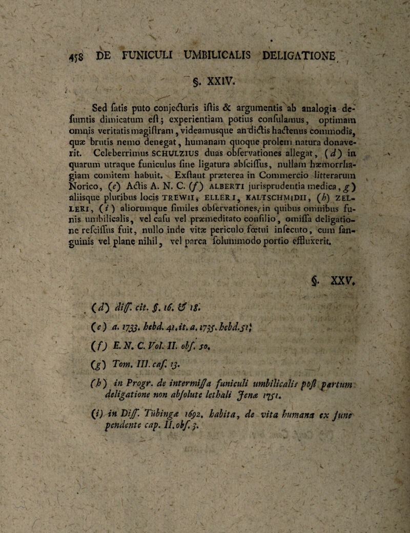 4JS DE FUNICULI UMBILICALIS DELIGATIONE^ ^ §. XXIV. ' Sed fatis puto conjecfluris iAis & argiimcntis\b analogia'de¬ fututis dimicatum efl; experientiam potius confulamus, optimam omnis veritatis magiftram jVideamusque an^ditflis hatflenus commodis, quae brutis nemo denegat, humanam quoque prolem natura donave¬ rit. Celeberrimus SCHULZIUS duas obfervationes allegat, {d') in quarum utraque funiculus fine ligatura abfeiffus, nullam haemorrha¬ giam comitem habuit* Exftaiit praeterea in Commercio litterarum Norico, (j) Atflis A. N. C. (/*) alberti jurisprudentia medica,^) nliisque pluribus locis TREWii, elleri, kaltschmidii, (;^) zel- LERl, (/) aliorumque fimiles oblervationes/in quibus omnibus fu¬ nis umbilicalis, vel cafu vel praemeditato confilio, omifTa deligatio- ne refeiffus fuit, nullo inde vitae periculo foetui infecuto, cum fan« guinis vel plane nihil, vel parca fokimmodo portio effluxerit. ' N ' ' §. XXV. ^ id) di(f.cit. 18. ieYa. 17^, hebd, 41.it.a. hld^sA if) E.N.C.F0LIL el/so. ig) Tom. IIL caf. ij. (h ) in Progr, de intermi£a funiculi imlilicalit pojl partum deligatione non abjolute kthali Jena /y/t* (i) in Diff. Tiibinga habita ^ de vita humana ex Jtme' pendente cap, //. obf. I.