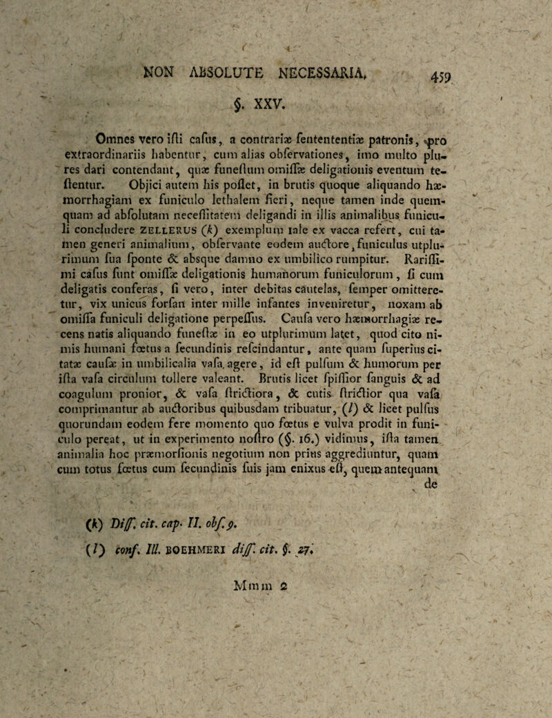 §. XXV. 459 Omnes vero lAi cafus, a contrariae fentententlae patronis, tpro extraordinariis habentur, cum alias obfervationes, imo multo plu* ' res dari contendant, quae funeilum omifTae deligationis eventum te- flentur. Objici autem his pollet, in brutis quoque aliquando hae¬ morrhagiam ex funiculo lethalern feri, neque tamen inde quein- quam ad abfolutam neceflitatein deligandi in illis animalibus funicu¬ li concludere Zellerus (A) exemplum lale cx vacca refert, cui ta¬ men generi animalium, obfervante eodem aii(flore,funiculus utplu- rimiim fua fponte <5c absque damno ex umbilico rumpitur. RarilE- mi cafus funt omiflae deligationis humanorum funiculorum, fi cum deligatis conferas, fi vero, inter debitas cautelas, femper omittere¬ tur, vix unicus forfan inter mille infantes inveniretur, noxam ab omifia funiculi deligatione perpefTus. Caufa vero haemorrhagias re¬ cens natis aliquando funefiae ia eo utplurimum latet, quod cito ni¬ mis humani foetus a fecundinis refeindantur, ante quam fuperius ci¬ tatae caufae in umbilicalia vala.agere, id efi pulfum <5c humorum per ifia vafa circulum tollere valeant. Brutis licet fpifiior fanguis Sc ad coagulum pronior, & vafa firidliora, & cutis firicflior qua vafa comprimantur ab aiufloribus quibusdam tribuatur, (/) & licet pulfus quorundam eodem fere momento quo foetus e vulva prodit in funi¬ culo pereat, ut in experimento nofiro (§. i6.) vidimus, ifia tamen animalia hoc praemorfionis negotium non prius aggrediuntur, quam cum totus foetus cum fecundinis fuis jam enixus-efi, quem antequam de (k) Dt/f, cit, cap‘ 11, ohf,g, (0 conf. IU. BQEHMERI dijf. cit. $.