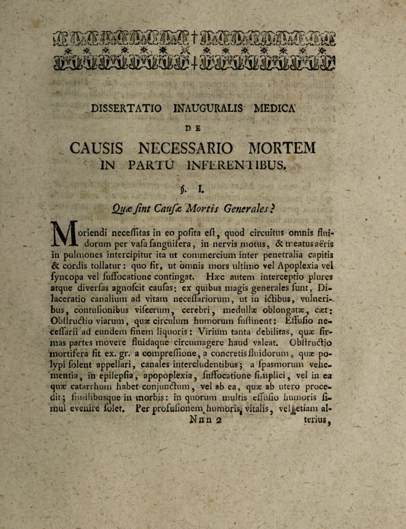 DISSERTATIO INAUGURALIS MEDICA D E CAUSIS NECESSARIO MORTEM IN PARTU INFERENTIBUS, I. Qu^e Jint Caufa Mortis Generales } Moriendi neceflitas in eo pofita efl, quod circuitus omnis flui- donim per vafafanguifera, in nervis motus, dc ir.eatiisaeris in pulmones intercipitur ita ut commercium inter penetralia capitis & cordis tollatur: quo fit, ut omnis mors ultimo vel Apoplexia vel fyncopa vel fuffocatione contingat. Hacc autem interceptio ^plures atque diverfas agnofcit caufas; ex quibus magis generales funt, Di- laceratio canalium ad vitam necefTariorum, ut in idibus, vulneri¬ bus, contufionibus vifcerum, cerebri, medullas oblongatas, caet: Obliru(flio viarum, quas circulum humorum furtinent: EfFufio ne- ‘ celTarii ad eundem finem liquoris: Viriiim tanta debilitas, quae fir¬ mas partes movere fluidaque circumagere haud valeat. Obilru(ffio mortifera fit ex.gr. a comprefiione, a concretisiiuidorum, quae po¬ lypi folent appellari, canales intercludentibus 5 a fpasmorum vehe¬ mentia, ih epilepfia, apopoplexia, fuffocatione fimplici, vel in ea quae catarrhum habet-conjundlum, vel ab ea, qu» ab utero proce¬ dit; fimilibusque in morbis: in quorum multis efiuiio iiunioris fi- mul eveuire folct. Per profulionein humoris^ vitalis, veijjetiam al- Nnn 2 terius,