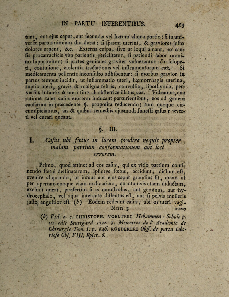 4^9 fmis, aut ejus caput, nut fecunda; vel harum aliqua portio: fi iiiimU veiTx partus nimium diu durat: fi fpasmi uterini, <5c graviores jufio dolores urgent, &c. Externa culpa, five ut loqui amant, ex cau^ fis procatradicis vita parientis periclitatur, fi pariendi labor omni» no fupprimitur: fi partes genitales graviter vulnerantur icflu fclope- ti, coiitulione, violentia tra(n:ationis vel infirumentorum eset. Si medicamenta pellentia inconfulto adhibentur: fi morbus gravior iij partus tempus incidit, ut inflammatio uteri, h^jpmorrhagia uterina, ruptio uteri, gravis Sc maligna febris, convulfio, lipothymia, per- verfus infantis dc uteri fitus ab obfletrice illatus,caet« Videamus^qu^ ratione tales cafus mortem inducant parturientibus, eos ad genera caufarum in praecedente §. propofita reducendo: tum quoque cir¬ cum fpiciamiis, an dc quibus remediis ejusmodi fiuiefti cafus r wer» ti vel curari queant. §. III. I. Cafus ubi fetus in lucem prodire nequit propter malam partium conformationem aut loci errorem. Primo, qnod attinet ad eos cafus, qui ex vitio partium conti¬ nendo foetui deflinatarum, ipfiusve foetus, accidunt5 didlum efi, evenire aliquando, ut infans aut ejus caput grandius fit, quam ut per apertam quoque viam ordinariam, quantumvis etiam didudlam, excludi queat, praefertim fi is monflrofus, ^aut geminus, aut'hy- drocephalo, vel aqua intercute diflentus efl, aut fi pelvis mulieris jiiftoi anguflior eft. (0 Eodem redeunt cafus, ubi os uteri vagi- N n n 3 nieve (f) Vid. c. CHRISTOPH. VOELTERI Tlebammen - Schule p. iiz. edit Stuttgard i^zz. Si Momoires de /’ Academie dc Chirurgi e Tnni. I. p. 646. ROEDERERI Ohjf. dc partu labo» riofo Obf VlIL Epicr. 6.
