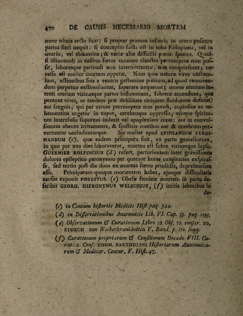naeve nimis arcla-fiiiif: fi propter pravum infantis in utero pofitum partus fieri nequit: fi conceptio faCb eft in tuba Faliopiana, vd ia ovario, vel abdomine;6c variae aliae difficilis panu' (pecies. Qnod- fi iftiusmodi in cafibus foetus oinnino claufira perrumpere nou pof- fit, laboresque pariendi non intermittantur, non conquielcant5 nc- ceffe efi mulier mortem oppetat* Nam quia naturae vires obfiacu- lum, adionibus fuis a ventris gefiamine pcSfitum,ad quod reinovcn- du m perpetuo exfiimulantur, fuperare nequeunt 5 motus nimium in¬ tenti uterum vicinasque partes inflammant, febrem accendunt, qua pereunt vires, ut tandem prae debilitate circuitus fiuidorum deficiat; aut languis, qui per utrum perrumpere non poteit, copiofius ac ve¬ hementius urgetur in caput, cerebroque opprefio, viisque fpiritu- um interclufis foporem inducit vel apoplexiam creat: aut in convul- fionem abeiiht irritamenta, dc fpafiicis motibus cor <5c cerebrum per¬ vertuntur occludunturquc. Sic mulier apud epiphanIUM ferdi- NANDUM (r), quae ejadem primipara fuit, ex partu gemellorum, in quo per tres dies laboraverat,- mortua efi febre viriumque Japfu. GuERNiER ROLFiNCius (d) refert, parturientem inter graviffimos dolores epileptico paroxysmo per quatuor horas exagitatam exfpirat , fe, fcd tertio pofi die duos cx mortua Toetus prodiifie, deprehenfum eflTe. Primiparam quoque morientem habet, ejusque difficultatis caiifas exponit FOREStus. (e) Obefac feminae mortem in partu de- feribit GEOm HlFRONyMUS WELSCHIUS^ (^f) irritls laboribus in de« / w in Centum hiftpriif Medicif Hift^pag, J44. {d) in Differtationibuf Anatomicis Lib, VI, Cap, pa^, iipf, ( e) Obfervationum (f Curationum JJhro 2S. Ob/, 72. confer. lo^ STORCH von Weiberkrankheitcn V^ Band. p. /?/• (sqq, (/0 Curationum propriarum ^ Conjiliorum Decade VIJL Cu^ rat. 2. Conf: thom. Bartholini Hijloriarum Anatomica- rum 15 Medicar^ Centura Bift, 47,