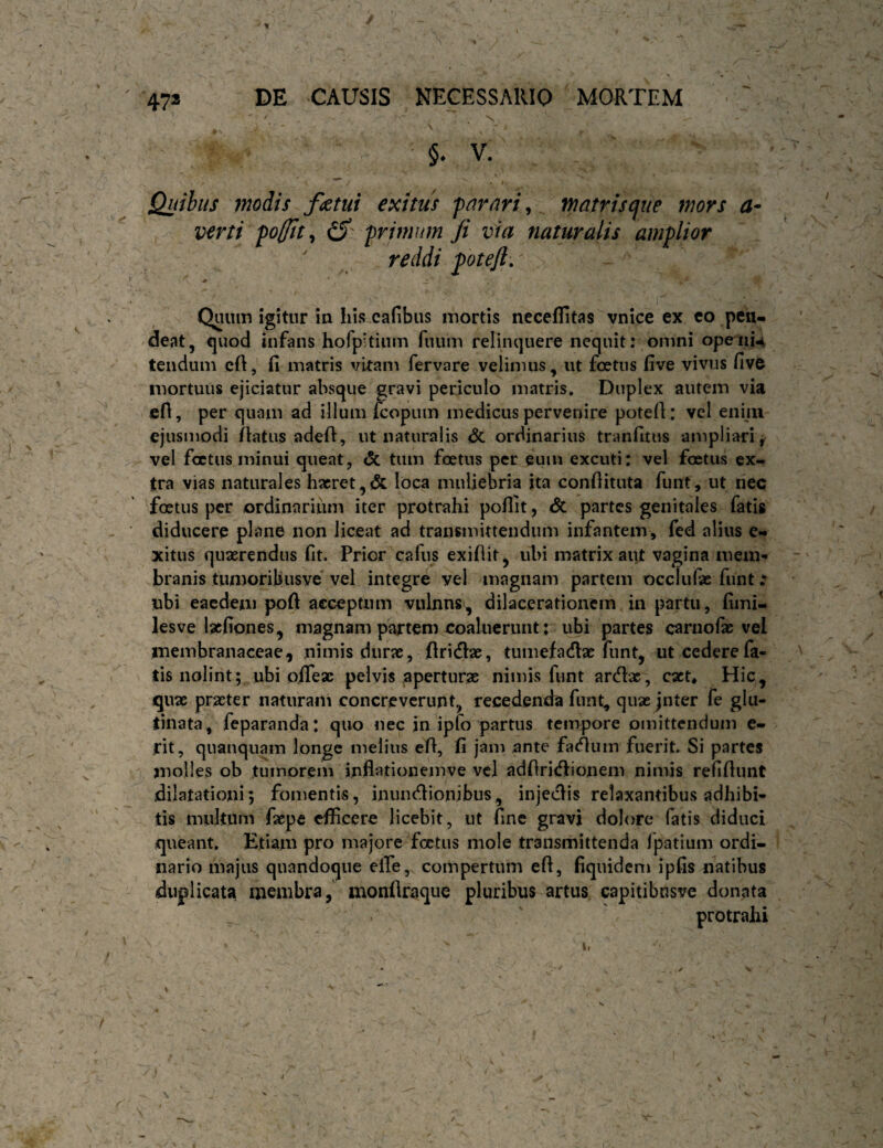 / l 47» DE CAUSIS NECESSARIO ' MORTEM ' * . N * \ V. Quibus modis fletui exitus far ari, matris c^ue mors a- verti 'pofflt^ iS' frimnm Ji via naturalis amolior reddi ^otefl. Quum igitur in his cafibus mortis neceflitas vnice ex eo peii- deat, €|uod infans hofpitium ruiim relinquere nequit; omni ope-iiu tencium cft, fi matris vitam fervare velimus, ut foetus five vivus five mortuus ejiciatur absque gravi periculo matris. Duplex autem via efi, per quam ad illum fcopum medicus pervenire potefi: vel enim ejusmodi /latus adefl, ut naturalis <5c ordinarius tranfitus ampliari> vel foetus minui queat, & tum foetus per eum excuti: vel foetus ex¬ tra vias naturales haeret,<5c loca muliebria ita confiituta funt, ut nec foetus per ordinarium iter protrahi pofiit, <5c partes genitales fatis ■ diducere plane non liceat ad transmittendum infantem, fed alius xitus quaerendus fit. Prior cafus exifiit, ubi matrix aut vagina mem¬ branis tumoriljusve' vel integre vel magnam partem occlufie funt •• ubi eacdeni pofi acceptum vulnns', dilacerationem in partu, fimi- lesve lacfiones, magnam partem coaluerunt: ubi partes caniofie vel membranaceae, nimis durae, flricflae, tumefatflae funt, ut cedere fa¬ tis nolint; ubi olTeac pelvis aperturae nimis funt ardlx, cact* Hic, quae praeter naturaiii concreverunt, recedenda funt, quae jnter fe glu¬ tinata, feparanda: quo nec in ipfo partus tempore omittendum e- rit, quauquam longe melius efl, fi jam ante facium fuerit. Si partes molles ob tumorem inflationemve vel adfiricflionem nimis relifiunt dilatationi; fomentis, inundionibus, injeclis relaxantibus adhibi¬ tis multum faepe efficere licebit, ut /inc gravi dolore fatis diduci queant. Etiam pro majore foetus mole transmittenda Ipatium ordi¬ nario majus quandoque elTe, compertum efl, fiquidem ipfis natibus duplicata membra, monflraque pluribus artus capitibnsve donata protrahi \ \ \ I'