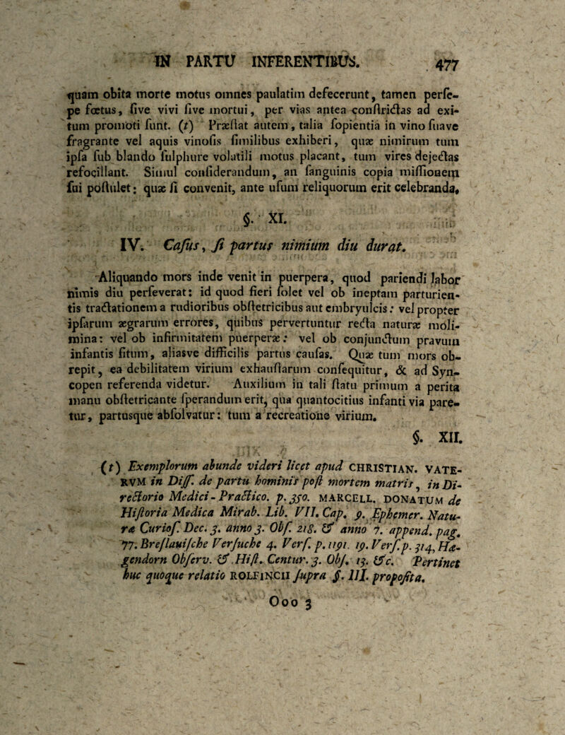 ^uam obita morte motus omnes paulatim defecerunt, tamen perfe- pe foetus, five vivi iive mortui, per vias antea conflricflas ad exi¬ tum promoti funt. (r) Prseflat autem, talia fopientia in vino fuave fragrante vel acjuis vinofis fimilibus exhiberi, quae nimirum tum ipfa fub blando fulphure volatili motus placant, tum vires dejecflas refocillant. Simul conliderandum, an fanguinis copia milIloneI^ fui podulet; quae /1 convenit, ante ufuni reliquorum erit celebranda# §• XI. ■' \ IV. Cajus ^ Ji'partus nimium diu durat, ^Aliquando mors inde venit in jpuerpera, quod pariendi labor' nimis diu perfeverat: id quod fieri lolct vel ob ineptam parturien¬ tis tradlationem a rudioribus obfietricibus autcmbryuicis; vel propter ipfarum aegrarum errores, quibus pervertuntur reda natur» moli¬ mina: vel ob infirmitatem puerperae.* vel ob conjundum pravum infantis fitum, aliasve difficilis partus caufas. Quae tum mors ob¬ repit, ea debilitatem virium exhaufiariim confequitur, <Sc ad Syn¬ copen referenda videtur. Auxilium in tali fiatu primum a perita manu obfietricante fperandum erit, qua quantocitius infanti via pare«> tur> partusque abfolvatur: tum a recreatione virium. §. xir. (f) Exemplorum ahunde videri licet apud CHRISTI AN. Vate- rvM in Dijf. de partu hominis pofi mortem matris in Di* reHorio Medici-PraHico. p.jso- marcell. donatum Hiftoria Medica Mirab, Lib, VlUCap, p. Ephemer. Natu¬ ra Curiof. Dec, anno j, Obf, 218, & anno 1. append,pag. 77. Brejlauijche Verjuche 4, Verf, p, iipi, ip, Verf p. ^14^ fJa- gendorn Obf er v. ^ .Hifl, Centur,j, ObJ, i^. ^c. Pertinet huc quoque relatio rolfihcii Jupra jT. IJI. propojita,