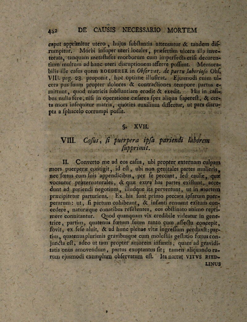 / 4S2 DE CAUSIS NECESSARIO MORTEM cfiput apprimitur utero , hiijus fubflantia attenuatur & tandem dif- rumpitiir. Morbi infuper uteri locales, pracfertim ulcera illa inve¬ terata, tanquam luetaftafes morborum cuin imperfecila erili decuren- tium inultum ad hanc uteri disruptionem alTerrc poffunt. Memora¬ bilis ille cafus quem ROEDERER in Obfervau de partu laboriofo Obii Vlll. pag. 28- proponit, ho6 bptime illufli'at* Ejusmodi enim ul¬ cera pus futim propter dolores <3c contractiones tempore partus e- inittunt, quod matricis fubOantiam erodit <5c exedit. His in j:ali-, bus nulla fere, nili iil operatione caefarea fpes aliqua fuperefl:, dc cer¬ ta mors iufcquitur matris, mioties auxilium differtur, ut pars disru- pta a fplracelo corrumpi poffit. §. XVIL ■ \ *‘ ‘ ' ' ' '. ' yilL Cafus \ (i puerpera ipfa par tendi Valdrem f . , fupprimit. : « II. Converto me ad eos cafus, ubi prppter externam culpam mors puerper^ contigit, id ell, ubi non genitales partes mulieris, nec foetus cum filis'appendicibus, per ie peccant, fed cauTae, quae vocantur pritcrnaturales, quae extr;^ has parte? exiftiint, acce^ dunt ad pnriendi negotium, illudque ita.pervertunt, ut in mortem praecipitetur parturiens. Ex his funt primo peccata ipfarum puer¬ perarum: ut, fi partum cohibeant, dc infanti renuant exitum con¬ cedere, naturaeque conatibus refiAentes, eos obflinato animo repri¬ mere connitantur. Quod quanquain vix credibile videatur in gene¬ trice, partim, quatenus foetum Xuum tanto cum affedlu concepit, fovit, ex fefe aluit, dc ad hunc pleiiac vitae ingreffum perduxit: par¬ tim, quatenus plurimis gravibusque cum moleftiis geAatio foetus con- junAa efl, adeo ut tam propter amorem infantis, quam ad gravidi¬ tatis'onus amovendam, partus exoptantus fit; tamen aliquando ra¬ rum ejusmodi exemplum obfervatum eft. Ita narrat vixvs ried- LINUS