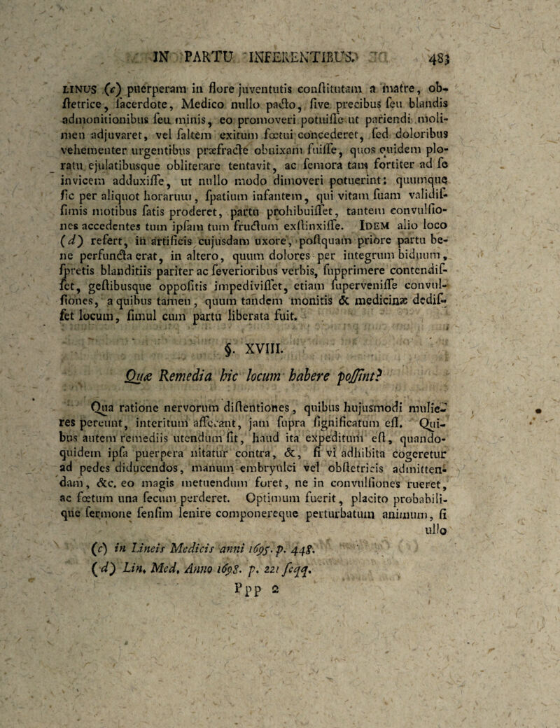 LINUS (c') puerperam iii flore juventutis conflitiitain a matre, ob- fletrice, 1'acerdote, Medico millo pado, fi ve. precibus feu blandis admonitionibus fea minis, eo promoveri potuifle ut pariendi moli¬ men adjuvaret, vel fakem exitum foctui concederet, fed doloribus vehementer urgentibus praefracle obnixam fiulfe, quos quidem plo¬ ratu ejulatibusque obliterarc tentavit, ac femora tam fortiter ad fe invicem adduxifle, ut nullo modo dimoveri potuerint: quumque fic per aliquot Iioraniiu , fpatium infantem, qui vitam fiiam validit fimis motibus fatis proderet, partu prohibuiflet, tantem convulfio- ncs accedentes tum ipfam tum fru(flum exfiinxifle. Idem alio loco (d^ refert, in jirtificis cujiisdam uxore, poflquain priore partu be¬ ne perfunda erat, inaltero, quum dolores per integrum biduum, irretis blanditiis pariter ac feverioribus verbis, fupprimere contendif- ftt, geflibusque oppofitis impediviflet, etiam fupervenifle convul- fiones, a quibus tamen, quum tandem monitis <5c medicinss dedit fet locum, fimul cum partu liberata fuit. s §. XVIII. Quts Remedia hic locum habere ‘poJTmt} Qua ratione nervorum difientiones, quibus hujusmodi mulie¬ res pereunt, interitum afferant, jam fupra fignificatum efl. Qiii- bus autem remediis utendum fit, haud ita expedituiii efi, quando¬ quidem ipfa puerpera nitatur contra, <5c, n vi adhibita cogeretur ad pedes diducendos, maniun embryiilci vel obfietricis admitten¬ dam, &c. eo magis metuendum foret, ne in convnlfiones rueret, ac fcetum una fecum perderet. Optimum fuerit, placito probabili- que fermone fenfim lenire componereque perturbatum animum, fi ullo (J) in Lineis Medicis anni 44^* (!/«♦ Med, Anno f. 22/ Ppp 2