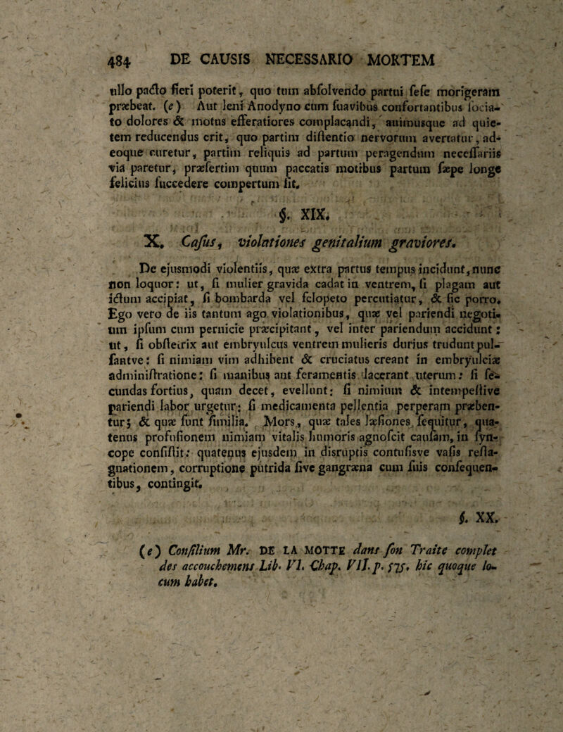 484 DE CAUSIS NECESSARIO MORTEM tillo pada fieri poterit, quo tmn abfolvendo partui fefe morigeram pricbean {e) Aut leni Anodyno eum fuavibus confortautibus Tocia- fo dolores motus efferatiores complacandi/auimusque ad quie¬ tem reducendus erit, quo partim diftentio nervorum avertatur, ad- coque ruretur, partim reliquis ad partum peragendticn neccffariis via paretur, praefertim quum paccatis motibus partum faepe longe felicius fuccedere compertum nU - ' §. XIX. X, Cajus i violationes genitalium gravioresn De ejusmodi violentiis, qua: eJctra partus tempus incidunt, nunc non loquor: ut, fl mulier gravida cadat in ventrem^ (i plagam aut idlum accipiat, fi bombarda vel fclopeto percutiatur, & fic porro# Ego vero de iis tantum ago violationibus, quae yel pariendi negotU lun ipftim cum pernicie praecipitant, vel inter pariendum accidunt j iit, fi obfieirix aut embryulciis ventrem mulieris durius trudunt pul-' fantve: fi nimiam vim adhibent dc cruciatus creant In embryulciat adminifiratione: fi maxiibii? aut feramentis daccrant uterum: fi fe'^ eundas fortius, quam decet, evellunt: fi nimium & intempefiive pariendi labor urgetur: fi medicamenta pellentia perperam praeben¬ tur; dc quae funt fimlliaj Mors,, quae tales laefiones. fequitur, qua¬ tenus profnfionem nimiam vitalis Juimoris agnofcit caufam, in fyn- cope confifiit; quatenus ejusdcip in disriiptis confiifisve vafis refia- gnationein, corruptione phtrida five gangraena cum fuis confequen- tibus, contingif. f. XX# (e) Conlilium Mr, M tA MOTTE dant fon Traite complet ' des accouchemens Lib> VL Chap* VlJ* p. tlS* hi^ puoqiie lo* • cum habet. '